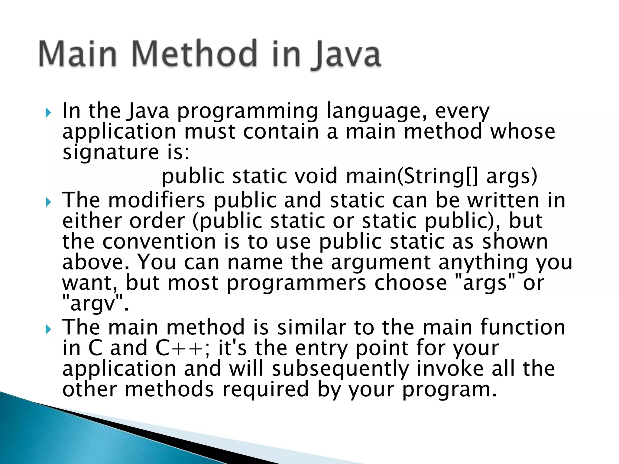 





In the Java programming language, every
application must contain a main method whose
signature is:
public static void main(String[] args)
The modifiers public and static can be written in
either order (public static or static public), but
the convention is to use public static as shown
above. You can name the argument anything you
want, but most programmers choose "args" or
"argv".
The main method is similar to the main function
in C and C++; it's the entry point for your
application and will subsequently invoke all the
other methods required by your program.

 