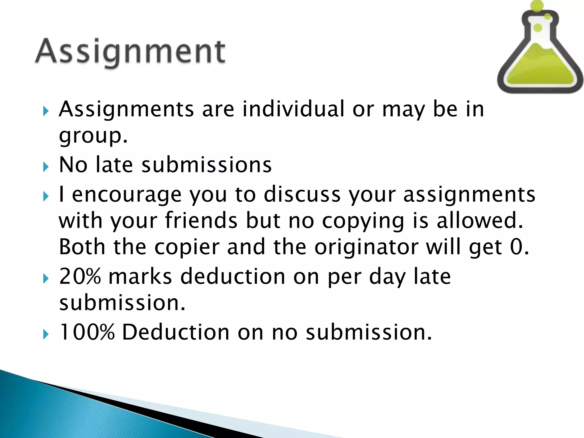 








Assignments are individual or may be in
group.
No late submissions
I encourage you to discuss your assignments
with your friends but no copying is allowed.
Both the copier and the originator will get 0.
20% marks deduction on per day late
submission.
100% Deduction on no submission.

 