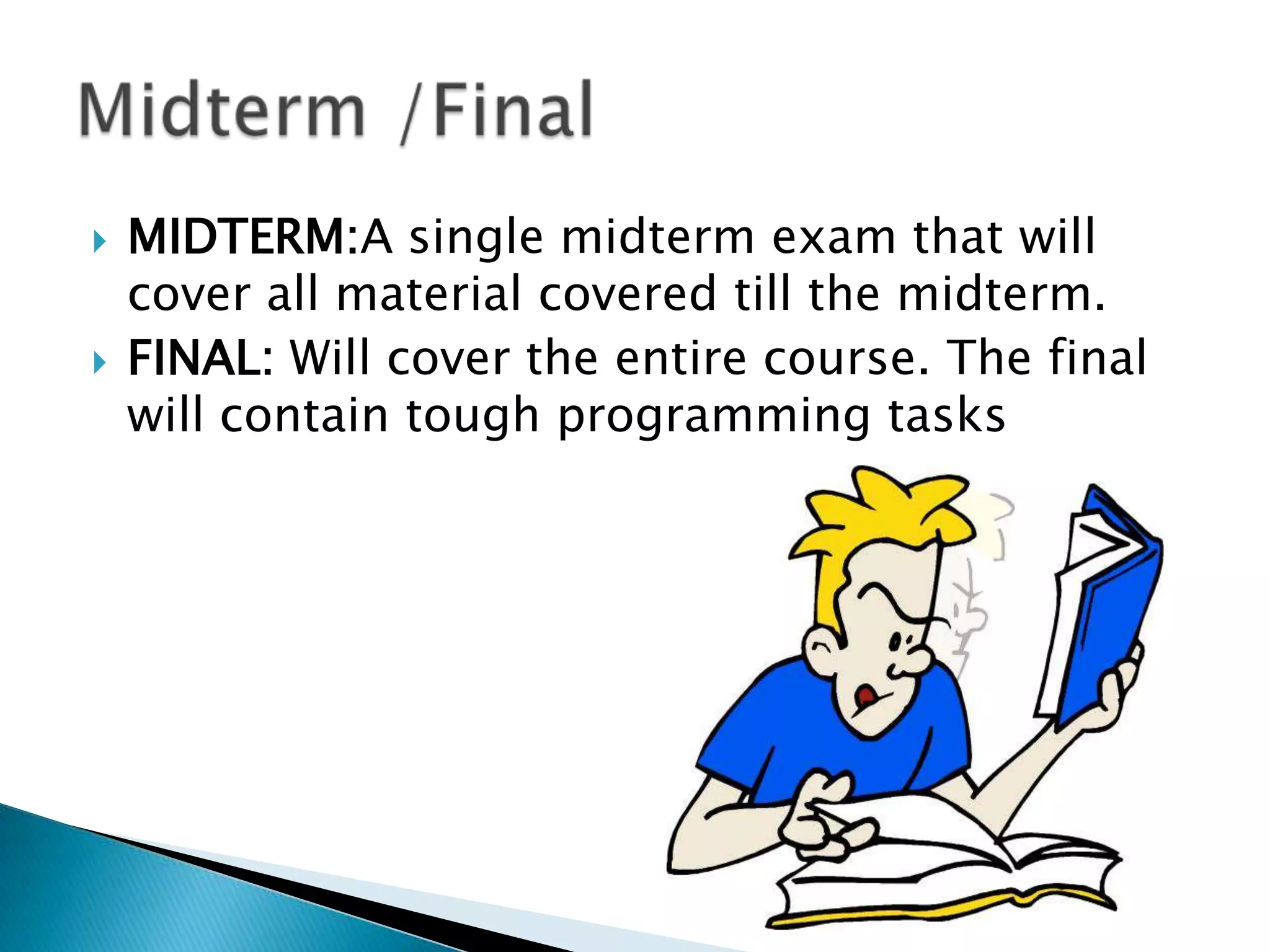 



MIDTERM:A single midterm exam that will
cover all material covered till the midterm.
FINAL: Will cover the entire course. The final
will contain tough programming tasks

 