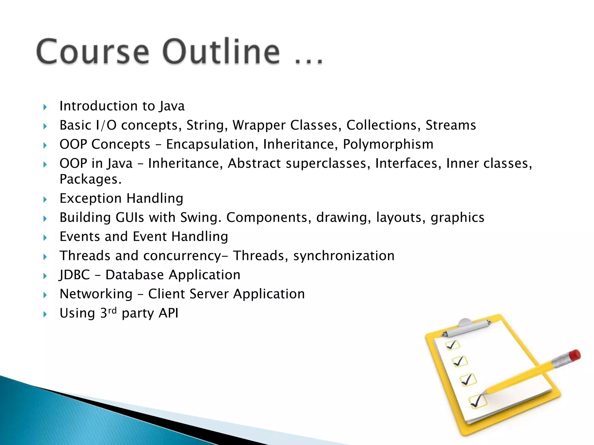 













Introduction to Java
Basic I/O concepts, String, Wrapper Classes, Collections, Streams
OOP Concepts – Encapsulation, Inheritance, Polymorphism
OOP in Java – Inheritance, Abstract superclasses, Interfaces, Inner classes,
Packages.
Exception Handling
Building GUIs with Swing. Components, drawing, layouts, graphics
Events and Event Handling
Threads and concurrency- Threads, synchronization
JDBC – Database Application
Networking – Client Server Application
Using 3rd party API

 