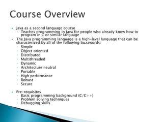





Java as a second language course
◦ Teaches programming in Java for people who already know how to
program in C or similar language
The Java programming language is a high-level language that can be
characterized by all of the following buzzwords:
◦ Simple
◦ Object oriented
◦ Distributed
◦ Multithreaded
◦ Dynamic
◦ Architecture neutral
◦ Portable
◦ High performance
◦ Robust
◦ Secure
Pre-requisites
◦ Basic programming background (C/C++)
◦ Problem solving techniques
◦ Debugging skills

 