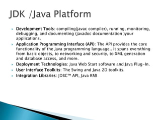 








Development Tools: compiling(javac compiler), running, monitoring,
debugging, and documenting (javadoc documentation )your
applications.
Application Programming Interface (API): The API provides the core
functionality of the Java programming language.. It spans everything
from basic objects, to networking and security, to XML generation
and database access, and more.
Deployment Technologies: Java Web Start software and Java Plug-In.
User Interface Toolkits: The Swing and Java 2D toolkits.
Integration Libraries: JDBC™ API, Java RMI

 