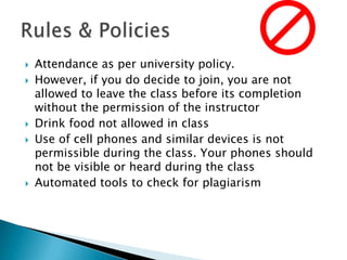 







Attendance as per university policy.
However, if you do decide to join, you are not
allowed to leave the class before its completion
without the permission of the instructor
Drink food not allowed in class
Use of cell phones and similar devices is not
permissible during the class. Your phones should
not be visible or heard during the class
Automated tools to check for plagiarism

 