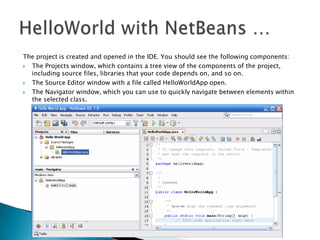 The project is created and opened in the IDE. You should see the following components:

The Projects window, which contains a tree view of the components of the project,
including source files, libraries that your code depends on, and so on.

The Source Editor window with a file called HelloWorldApp open.

The Navigator window, which you can use to quickly navigate between elements within
the selected class.

 