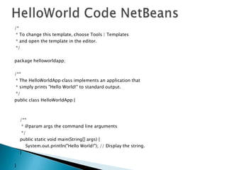 /*
* To change this template, choose Tools | Templates
* and open the template in the editor.
*/
package helloworldapp;
/**
* The HelloWorldApp class implements an application that
* simply prints "Hello World!" to standard output.
*/
public class HelloWorldApp {

/**
* @param args the command line arguments
*/
public static void main(String[] args) {
System.out.println("Hello World!"); // Display the string.
}
}

 