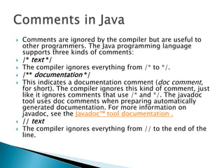 









Comments are ignored by the compiler but are useful to
other programmers. The Java programming language
supports three kinds of comments:
/* text */
The compiler ignores everything from /* to */.
/** documentation */
This indicates a documentation comment (doc comment,
for short). The compiler ignores this kind of comment, just
like it ignores comments that use /* and */. The javadoc
tool uses doc comments when preparing automatically
generated documentation. For more information on
javadoc, see the Javadoc™ tool documentation .
// text
The compiler ignores everything from // to the end of the
line.

 