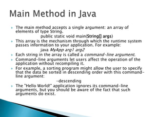 









The main method accepts a single argument: an array of
elements of type String.
public static void main(String[] args)
This array is the mechanism through which the runtime system
passes information to your application. For example:
java MyApp arg1 arg2
Each string in the array is called a command-line argument.
Command-line arguments let users affect the operation of the
application without recompiling it.
For example, a sorting program might allow the user to specify
that the data be sorted in descending order with this commandline argument:
-descending
The "Hello World!" application ignores its command-line
arguments, but you should be aware of the fact that such
arguments do exist.

 