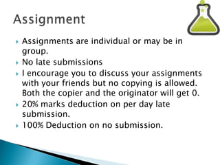 








Assignments are individual or may be in
group.
No late submissions
I encourage you to discuss your assignments
with your friends but no copying is allowed.
Both the copier and the originator will get 0.
20% marks deduction on per day late
submission.
100% Deduction on no submission.

 