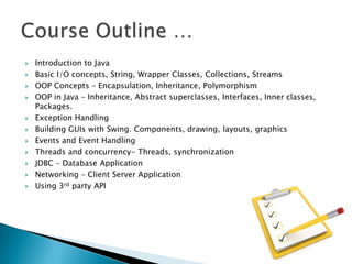 













Introduction to Java
Basic I/O concepts, String, Wrapper Classes, Collections, Streams
OOP Concepts – Encapsulation, Inheritance, Polymorphism
OOP in Java – Inheritance, Abstract superclasses, Interfaces, Inner classes,
Packages.
Exception Handling
Building GUIs with Swing. Components, drawing, layouts, graphics
Events and Event Handling
Threads and concurrency- Threads, synchronization
JDBC – Database Application
Networking – Client Server Application
Using 3rd party API

 