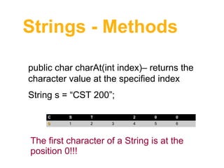 Strings - Methods
public char charAt(int index)– returns the 
character value at the specified index
String s = “CST 200”;
C

S

T

0

1

2

2
3

0

0

4

5

6

The first character of a String is at the 
position 0!!!

 