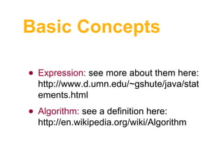 Basic Concepts
• Expression: see more about them here:

http://www.d.umn.edu/~gshute/java/stat
ements.html

• Algorithm: see a definition here:

http://en.wikipedia.org/wiki/Algorithm

 