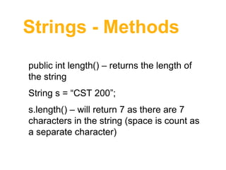 Strings - Methods
public int length() – returns the length of 
the string
String s = “CST 200”;
s.length() – will return 7 as there are 7 
characters in the string (space is count as 
a separate character)

 