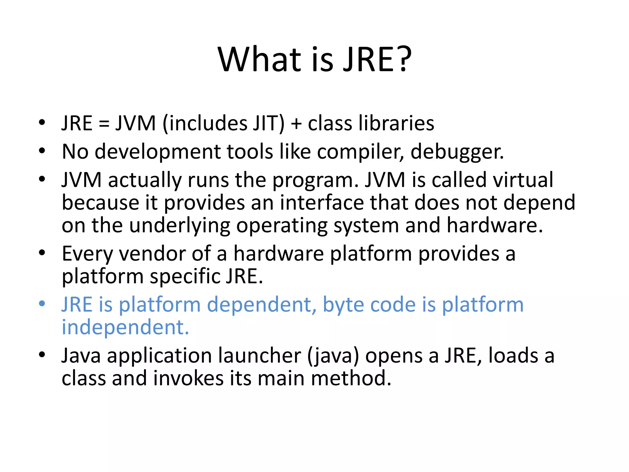 What is JRE?
• JRE = JVM (includes JIT) + class libraries
• No development tools like compiler, debugger.
• JVM actually runs the program. JVM is called virtual
because it provides an interface that does not depend
on the underlying operating system and hardware.
• Every vendor of a hardware platform provides a
platform specific JRE.
• JRE is platform dependent, byte code is platform
independent.
• Java application launcher (java) opens a JRE, loads a
class and invokes its main method.

 