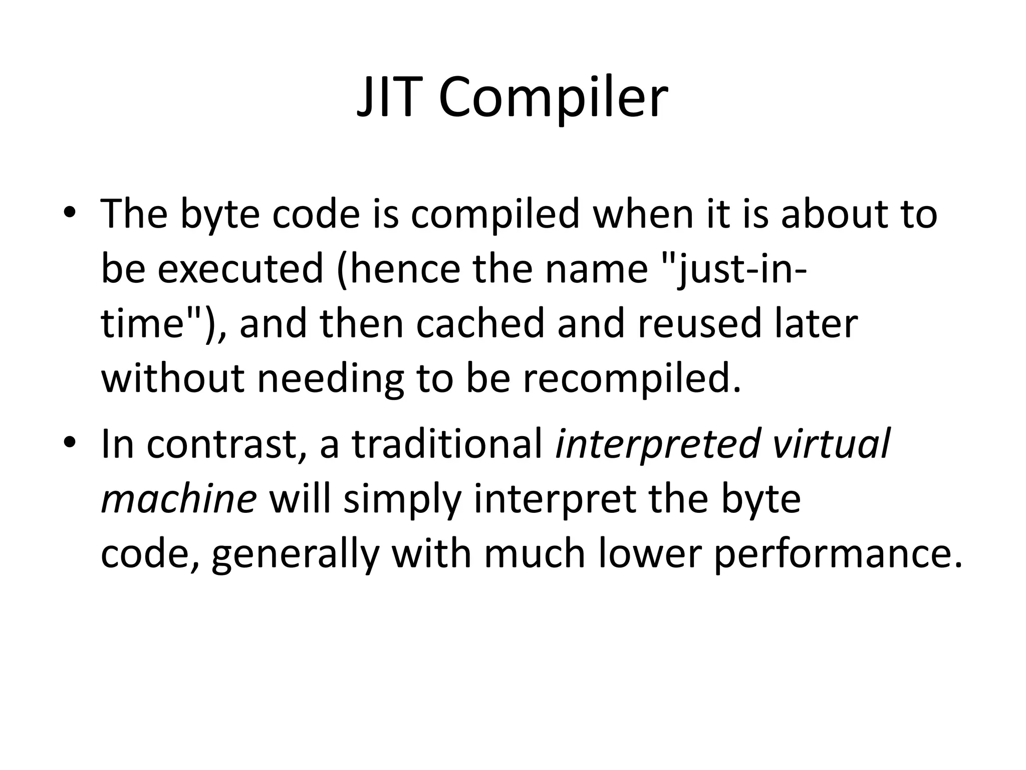 JIT Compiler
• The byte code is compiled when it is about to
be executed (hence the name "just-intime"), and then cached and reused later
without needing to be recompiled.
• In contrast, a traditional interpreted virtual
machine will simply interpret the byte
code, generally with much lower performance.

 