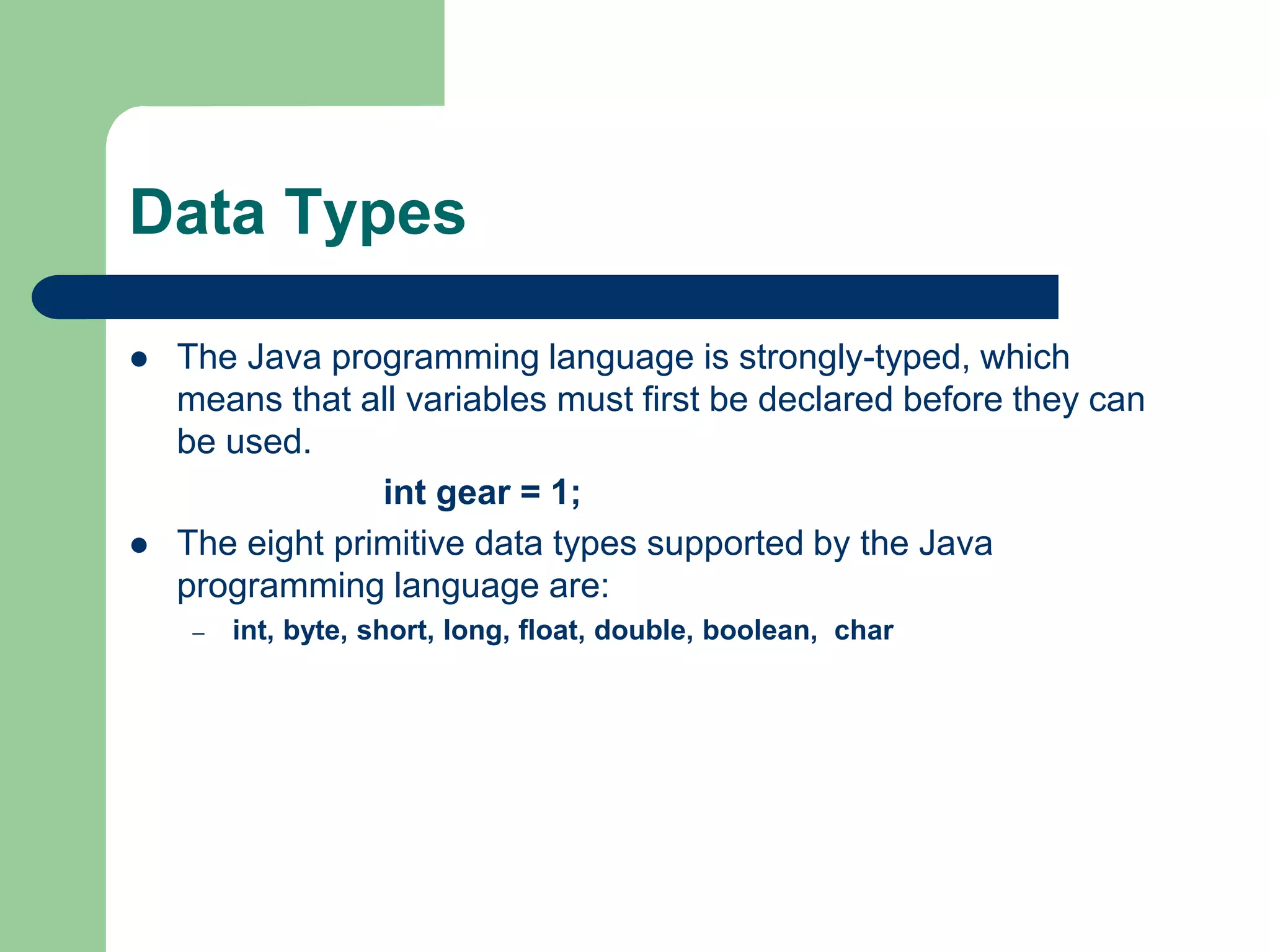 Data Types
 The Java programming language is strongly-typed, which
means that all variables must first be declared before they can
be used.
int gear = 1;
 The eight primitive data types supported by the Java
programming language are:
– int, byte, short, long, float, double, boolean, char
 