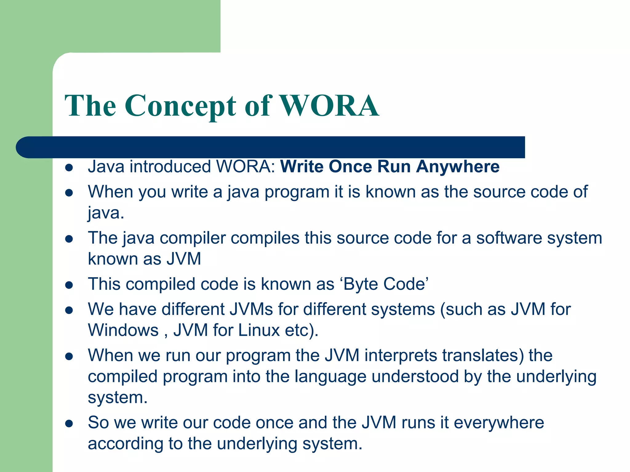 The Concept of WORA
 Java introduced WORA: Write Once Run Anywhere
 When you write a java program it is known as the source code of
java.
 The java compiler compiles this source code for a software system
known as JVM
 This compiled code is known as ‘Byte Code’
 We have different JVMs for different systems (such as JVM for
Windows , JVM for Linux etc).
 When we run our program the JVM interprets translates) the
compiled program into the language understood by the underlying
system.
 So we write our code once and the JVM runs it everywhere
according to the underlying system.
 
