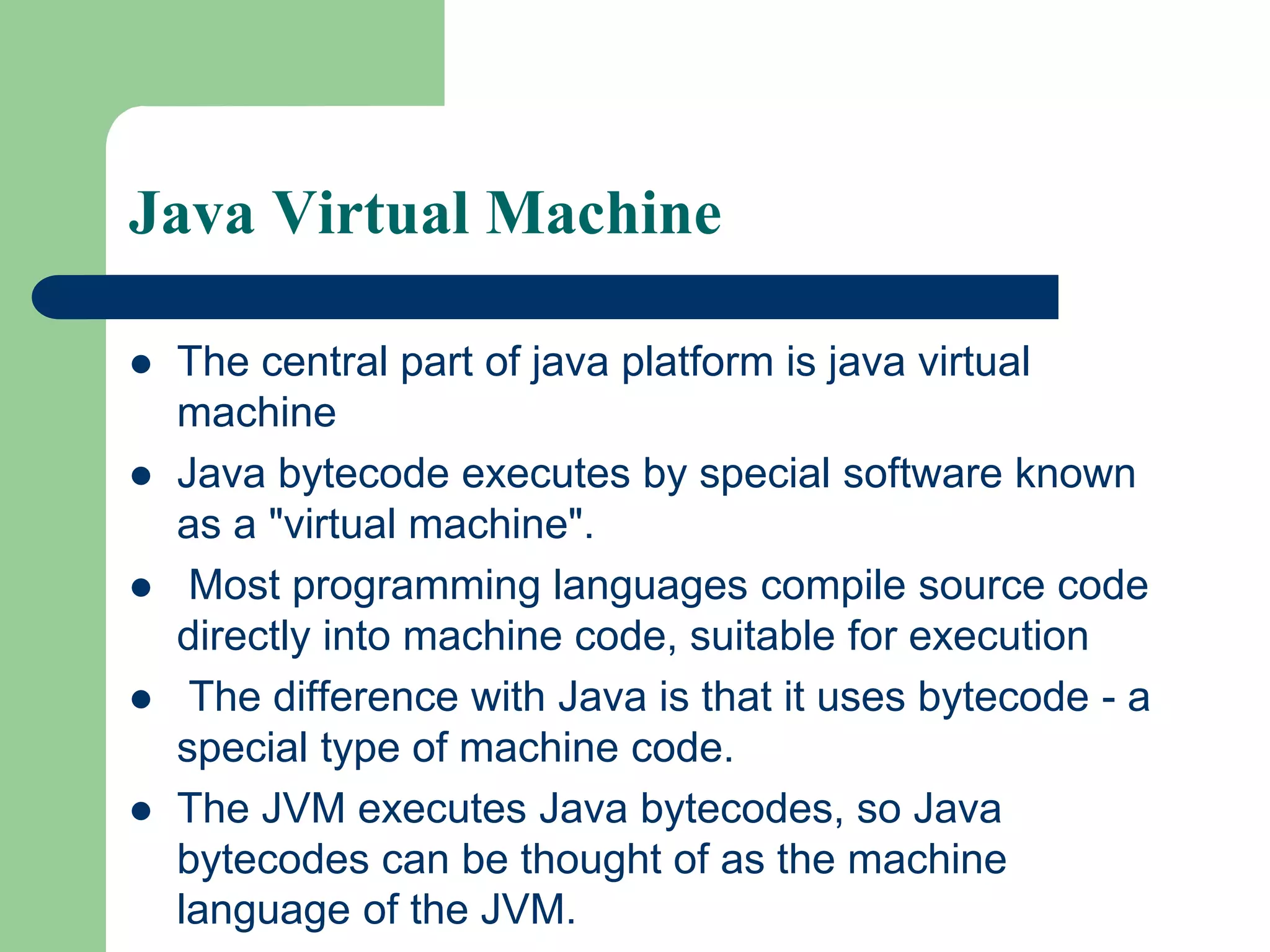 Java Virtual Machine
 The central part of java platform is java virtual
machine
 Java bytecode executes by special software known
as a "virtual machine".
 Most programming languages compile source code
directly into machine code, suitable for execution
 The difference with Java is that it uses bytecode - a
special type of machine code.
 The JVM executes Java bytecodes, so Java
bytecodes can be thought of as the machine
language of the JVM.
 