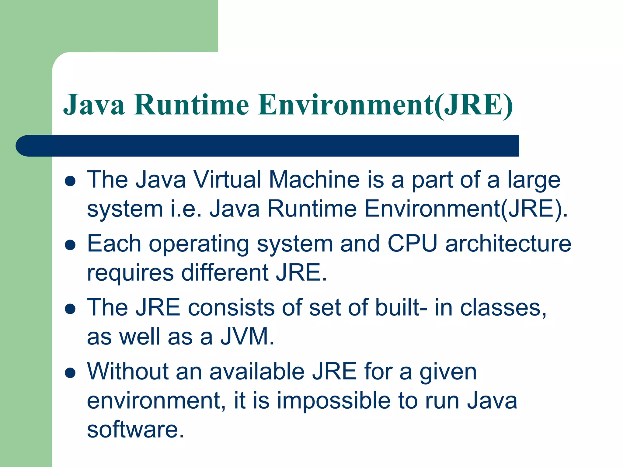 Java Runtime Environment(JRE)
 The Java Virtual Machine is a part of a large
system i.e. Java Runtime Environment(JRE).
 Each operating system and CPU architecture
requires different JRE.
 The JRE consists of set of built- in classes,
as well as a JVM.
 Without an available JRE for a given
environment, it is impossible to run Java
software.
 