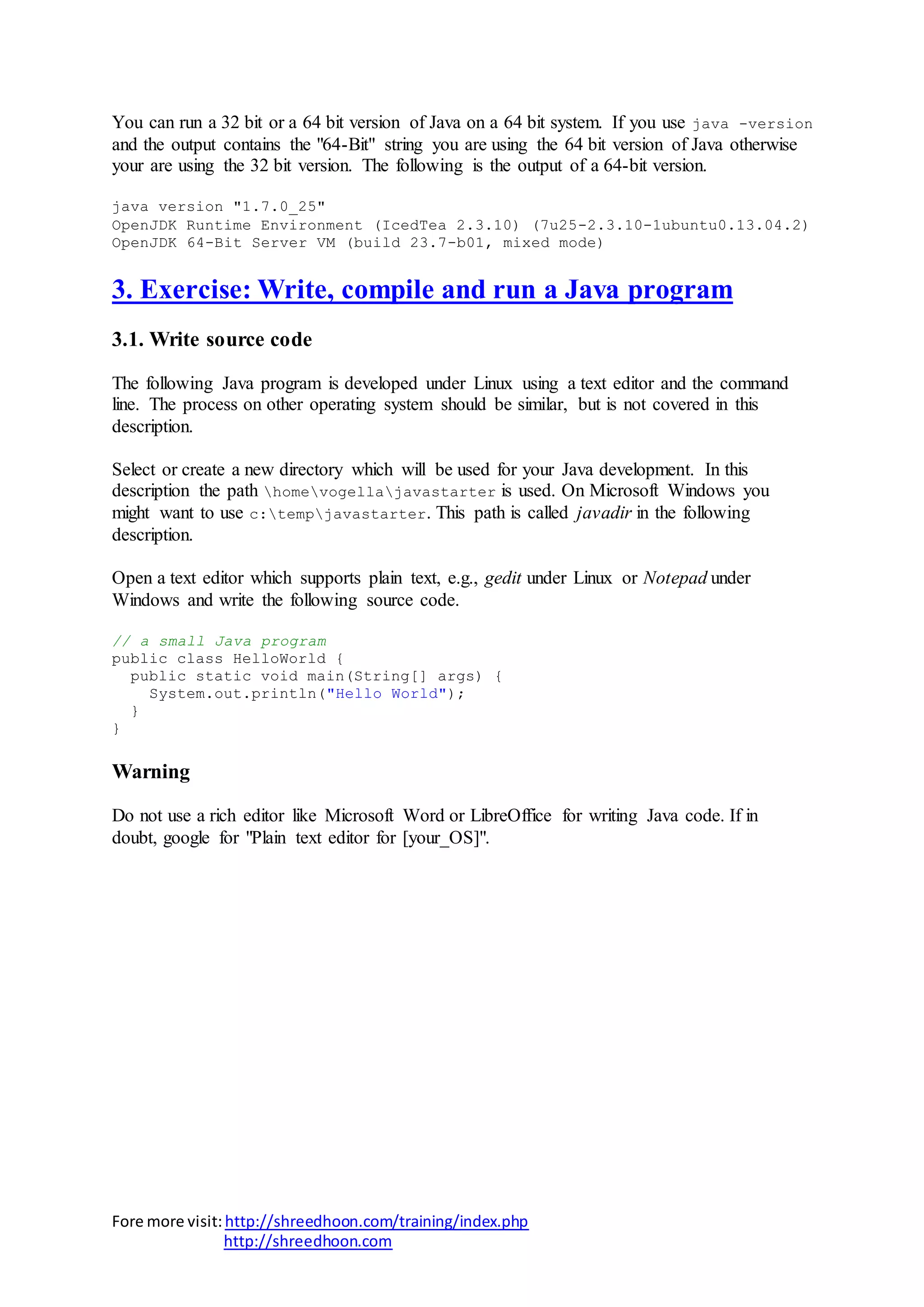 Fore more visit:http://shreedhoon.com/training/index.php
http://shreedhoon.com
You can run a 32 bit or a 64 bit version of Java on a 64 bit system. If you use java -version
and the output contains the "64-Bit" string you are using the 64 bit version of Java otherwise
your are using the 32 bit version. The following is the output of a 64-bit version.
java version "1.7.0_25"
OpenJDK Runtime Environment (IcedTea 2.3.10) (7u25-2.3.10-1ubuntu0.13.04.2)
OpenJDK 64-Bit Server VM (build 23.7-b01, mixed mode)
3. Exercise: Write, compile and run a Java program
3.1. Write source code
The following Java program is developed under Linux using a text editor and the command
line. The process on other operating system should be similar, but is not covered in this
description.
Select or create a new directory which will be used for your Java development. In this
description the path homevogellajavastarter is used. On Microsoft Windows you
might want to use c:tempjavastarter. This path is called javadir in the following
description.
Open a text editor which supports plain text, e.g., gedit under Linux or Notepad under
Windows and write the following source code.
// a small Java program
public class HelloWorld {
public static void main(String[] args) {
System.out.println("Hello World");
}
}
Warning
Do not use a rich editor like Microsoft Word or LibreOffice for writing Java code. If in
doubt, google for "Plain text editor for [your_OS]".
 
