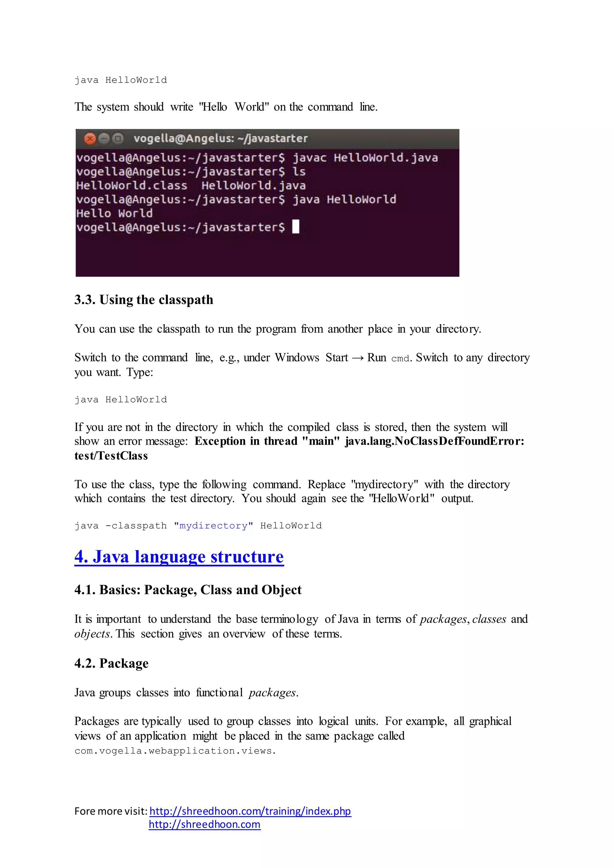 Fore more visit:http://shreedhoon.com/training/index.php
http://shreedhoon.com
java HelloWorld
The system should write "Hello World" on the command line.
3.3. Using the classpath
You can use the classpath to run the program from another place in your directory.
Switch to the command line, e.g., under Windows Start → Run cmd. Switch to any directory
you want. Type:
java HelloWorld
If you are not in the directory in which the compiled class is stored, then the system will
show an error message: Exception in thread "main" java.lang.NoClassDefFoundError:
test/TestClass
To use the class, type the following command. Replace "mydirectory" with the directory
which contains the test directory. You should again see the "HelloWorld" output.
java -classpath "mydirectory" HelloWorld
4. Java language structure
4.1. Basics: Package, Class and Object
It is important to understand the base terminology of Java in terms of packages, classes and
objects. This section gives an overview of these terms.
4.2. Package
Java groups classes into functional packages.
Packages are typically used to group classes into logical units. For example, all graphical
views of an application might be placed in the same package called
com.vogella.webapplication.views.
 
