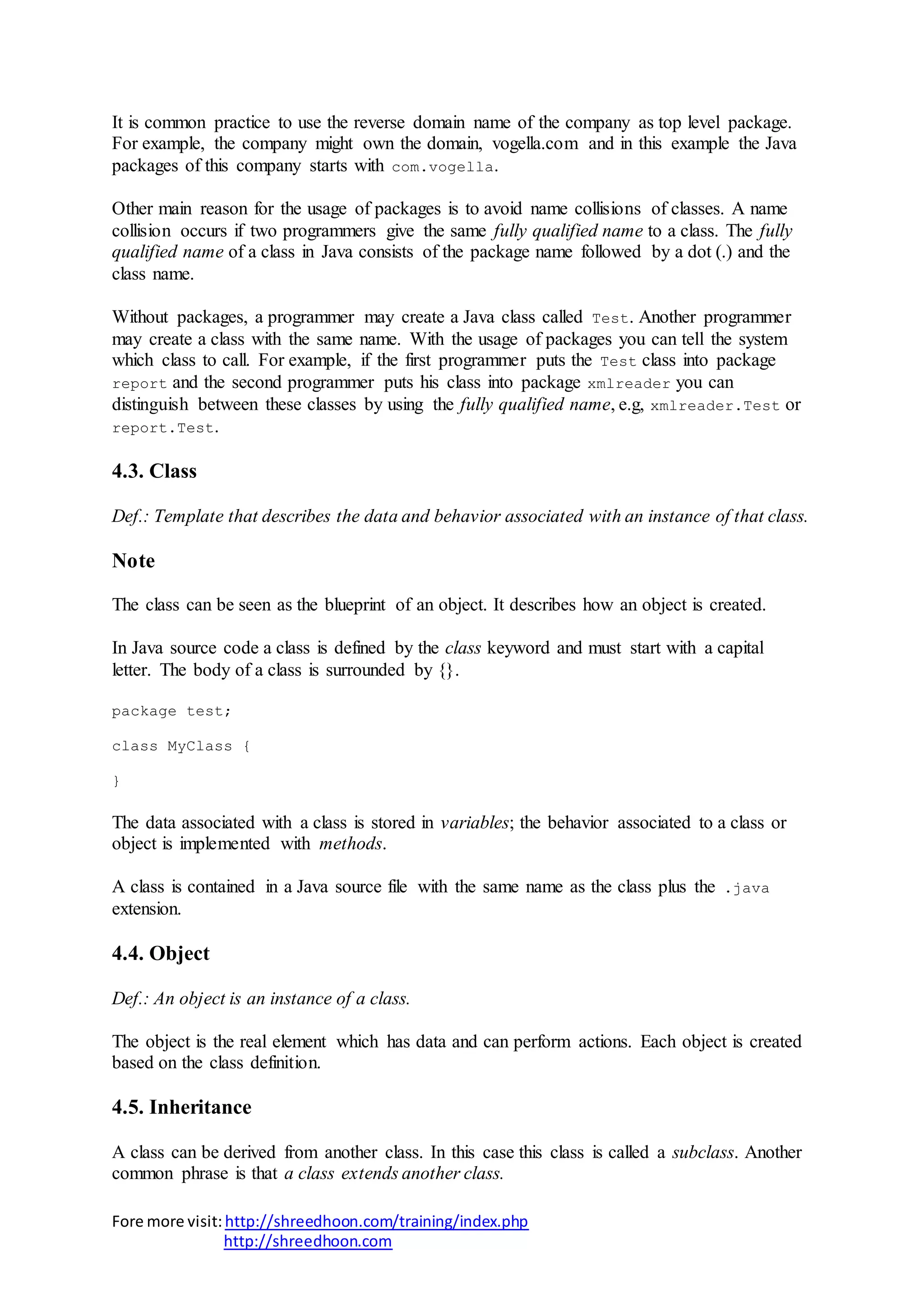 Fore more visit:http://shreedhoon.com/training/index.php
http://shreedhoon.com
It is common practice to use the reverse domain name of the company as top level package.
For example, the company might own the domain, vogella.com and in this example the Java
packages of this company starts with com.vogella.
Other main reason for the usage of packages is to avoid name collisions of classes. A name
collision occurs if two programmers give the same fully qualified name to a class. The fully
qualified name of a class in Java consists of the package name followed by a dot (.) and the
class name.
Without packages, a programmer may create a Java class called Test. Another programmer
may create a class with the same name. With the usage of packages you can tell the system
which class to call. For example, if the first programmer puts the Test class into package
report and the second programmer puts his class into package xmlreader you can
distinguish between these classes by using the fully qualified name, e.g, xmlreader.Test or
report.Test.
4.3. Class
Def.: Template that describes the data and behavior associated with an instance of that class.
Note
The class can be seen as the blueprint of an object. It describes how an object is created.
In Java source code a class is defined by the class keyword and must start with a capital
letter. The body of a class is surrounded by {}.
package test;
class MyClass {
}
The data associated with a class is stored in variables; the behavior associated to a class or
object is implemented with methods.
A class is contained in a Java source file with the same name as the class plus the .java
extension.
4.4. Object
Def.: An object is an instance of a class.
The object is the real element which has data and can perform actions. Each object is created
based on the class definition.
4.5. Inheritance
A class can be derived from another class. In this case this class is called a subclass. Another
common phrase is that a class extends another class.
 
