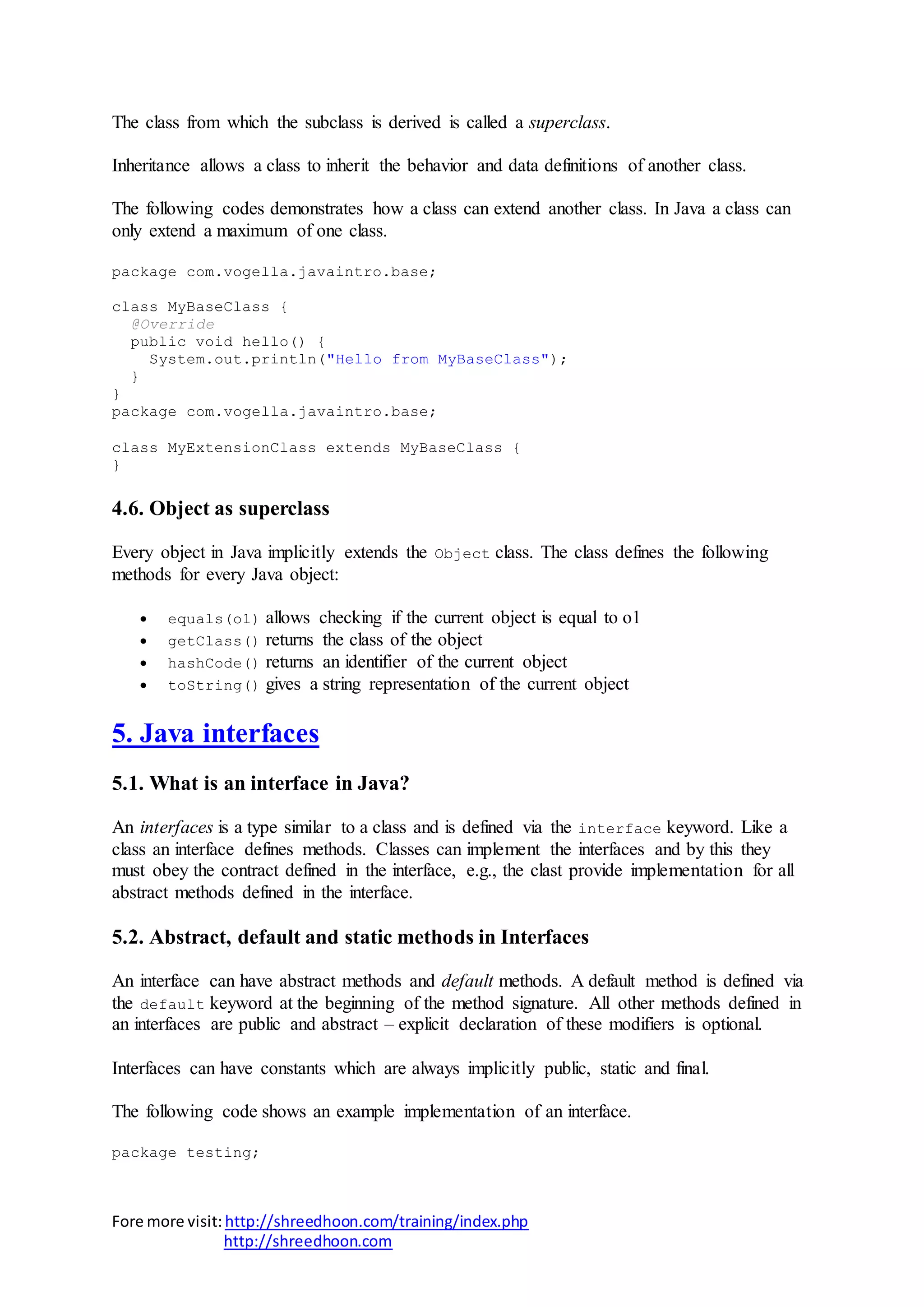 Fore more visit:http://shreedhoon.com/training/index.php
http://shreedhoon.com
The class from which the subclass is derived is called a superclass.
Inheritance allows a class to inherit the behavior and data definitions of another class.
The following codes demonstrates how a class can extend another class. In Java a class can
only extend a maximum of one class.
package com.vogella.javaintro.base;
class MyBaseClass {
@Override
public void hello() {
System.out.println("Hello from MyBaseClass");
}
}
package com.vogella.javaintro.base;
class MyExtensionClass extends MyBaseClass {
}
4.6. Object as superclass
Every object in Java implicitly extends the Object class. The class defines the following
methods for every Java object:
 equals(o1) allows checking if the current object is equal to o1
 getClass() returns the class of the object
 hashCode() returns an identifier of the current object
 toString() gives a string representation of the current object
5. Java interfaces
5.1. What is an interface in Java?
An interfaces is a type similar to a class and is defined via the interface keyword. Like a
class an interface defines methods. Classes can implement the interfaces and by this they
must obey the contract defined in the interface, e.g., the clast provide implementation for all
abstract methods defined in the interface.
5.2. Abstract, default and static methods in Interfaces
An interface can have abstract methods and default methods. A default method is defined via
the default keyword at the beginning of the method signature. All other methods defined in
an interfaces are public and abstract – explicit declaration of these modifiers is optional.
Interfaces can have constants which are always implicitly public, static and final.
The following code shows an example implementation of an interface.
package testing;
 