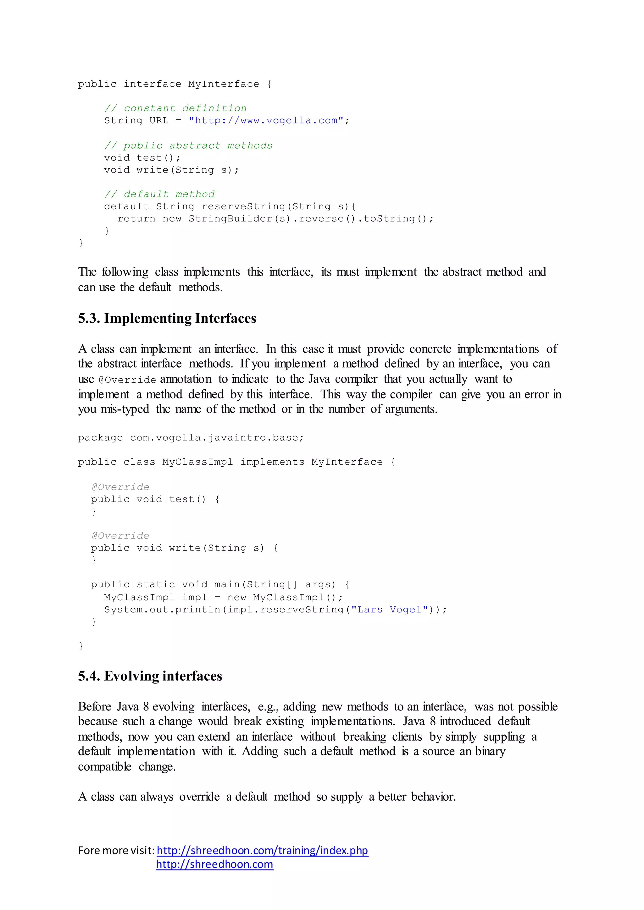 Fore more visit:http://shreedhoon.com/training/index.php
http://shreedhoon.com
public interface MyInterface {
// constant definition
String URL = "http://www.vogella.com";
// public abstract methods
void test();
void write(String s);
// default method
default String reserveString(String s){
return new StringBuilder(s).reverse().toString();
}
}
The following class implements this interface, its must implement the abstract method and
can use the default methods.
5.3. Implementing Interfaces
A class can implement an interface. In this case it must provide concrete implementations of
the abstract interface methods. If you implement a method defined by an interface, you can
use @Override annotation to indicate to the Java compiler that you actually want to
implement a method defined by this interface. This way the compiler can give you an error in
you mis-typed the name of the method or in the number of arguments.
package com.vogella.javaintro.base;
public class MyClassImpl implements MyInterface {
@Override
public void test() {
}
@Override
public void write(String s) {
}
public static void main(String[] args) {
MyClassImpl impl = new MyClassImpl();
System.out.println(impl.reserveString("Lars Vogel"));
}
}
5.4. Evolving interfaces
Before Java 8 evolving interfaces, e.g., adding new methods to an interface, was not possible
because such a change would break existing implementations. Java 8 introduced default
methods, now you can extend an interface without breaking clients by simply suppling a
default implementation with it. Adding such a default method is a source an binary
compatible change.
A class can always override a default method so supply a better behavior.
 