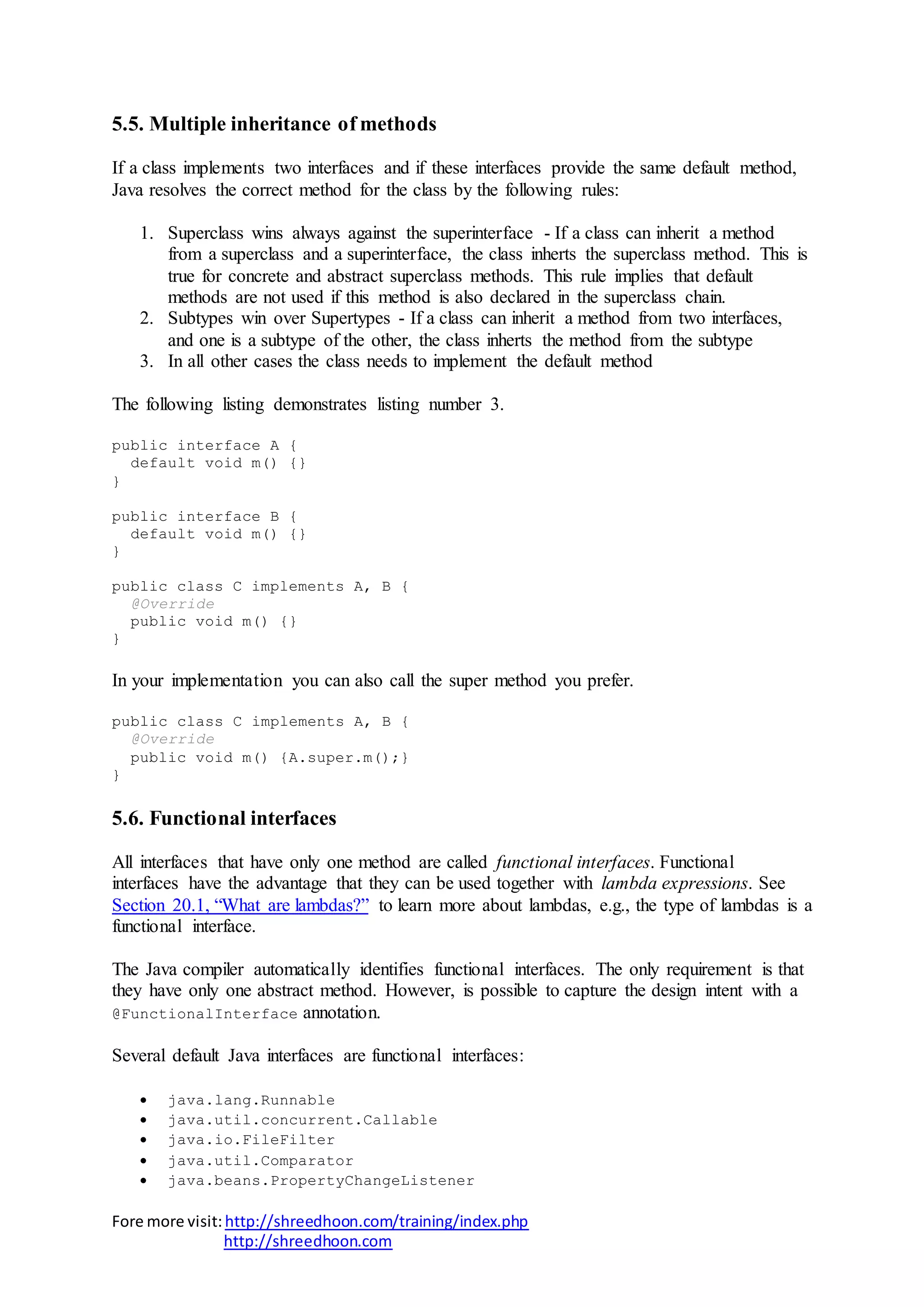Fore more visit:http://shreedhoon.com/training/index.php
http://shreedhoon.com
5.5. Multiple inheritance of methods
If a class implements two interfaces and if these interfaces provide the same default method,
Java resolves the correct method for the class by the following rules:
1. Superclass wins always against the superinterface - If a class can inherit a method
from a superclass and a superinterface, the class inherts the superclass method. This is
true for concrete and abstract superclass methods. This rule implies that default
methods are not used if this method is also declared in the superclass chain.
2. Subtypes win over Supertypes - If a class can inherit a method from two interfaces,
and one is a subtype of the other, the class inherts the method from the subtype
3. In all other cases the class needs to implement the default method
The following listing demonstrates listing number 3.
public interface A {
default void m() {}
}
public interface B {
default void m() {}
}
public class C implements A, B {
@Override
public void m() {}
}
In your implementation you can also call the super method you prefer.
public class C implements A, B {
@Override
public void m() {A.super.m();}
}
5.6. Functional interfaces
All interfaces that have only one method are called functional interfaces. Functional
interfaces have the advantage that they can be used together with lambda expressions. See
Section 20.1, “What are lambdas?” to learn more about lambdas, e.g., the type of lambdas is a
functional interface.
The Java compiler automatically identifies functional interfaces. The only requirement is that
they have only one abstract method. However, is possible to capture the design intent with a
@FunctionalInterface annotation.
Several default Java interfaces are functional interfaces:
 java.lang.Runnable
 java.util.concurrent.Callable
 java.io.FileFilter
 java.util.Comparator
 java.beans.PropertyChangeListener
 