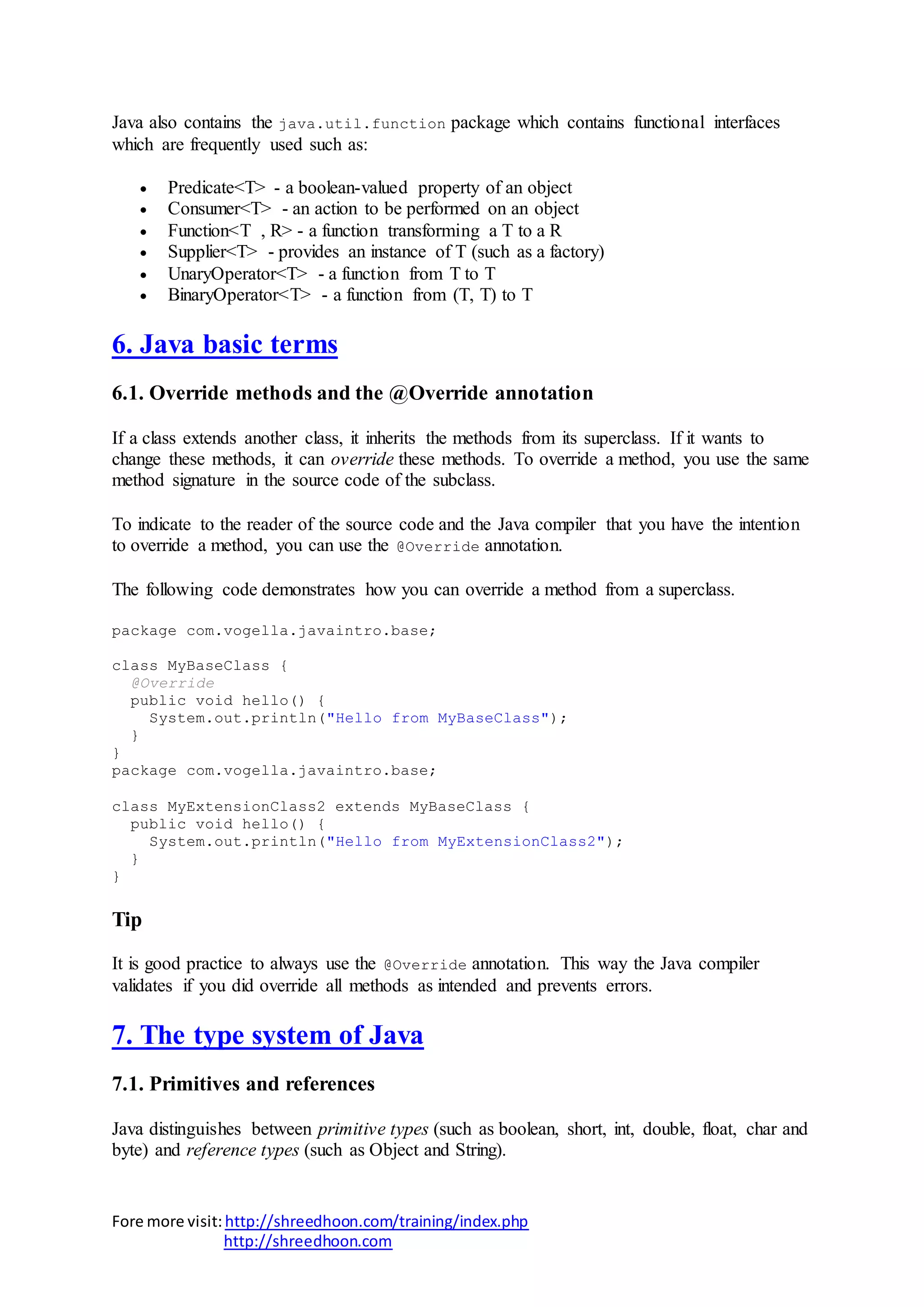 Fore more visit:http://shreedhoon.com/training/index.php
http://shreedhoon.com
Java also contains the java.util.function package which contains functional interfaces
which are frequently used such as:
 Predicate<T> - a boolean-valued property of an object
 Consumer<T> - an action to be performed on an object
 Function<T , R> - a function transforming a T to a R
 Supplier<T> - provides an instance of T (such as a factory)
 UnaryOperator<T> - a function from T to T
 BinaryOperator<T> - a function from (T, T) to T
6. Java basic terms
6.1. Override methods and the @Override annotation
If a class extends another class, it inherits the methods from its superclass. If it wants to
change these methods, it can override these methods. To override a method, you use the same
method signature in the source code of the subclass.
To indicate to the reader of the source code and the Java compiler that you have the intention
to override a method, you can use the @Override annotation.
The following code demonstrates how you can override a method from a superclass.
package com.vogella.javaintro.base;
class MyBaseClass {
@Override
public void hello() {
System.out.println("Hello from MyBaseClass");
}
}
package com.vogella.javaintro.base;
class MyExtensionClass2 extends MyBaseClass {
public void hello() {
System.out.println("Hello from MyExtensionClass2");
}
}
Tip
It is good practice to always use the @Override annotation. This way the Java compiler
validates if you did override all methods as intended and prevents errors.
7. The type system of Java
7.1. Primitives and references
Java distinguishes between primitive types (such as boolean, short, int, double, float, char and
byte) and reference types (such as Object and String).
 