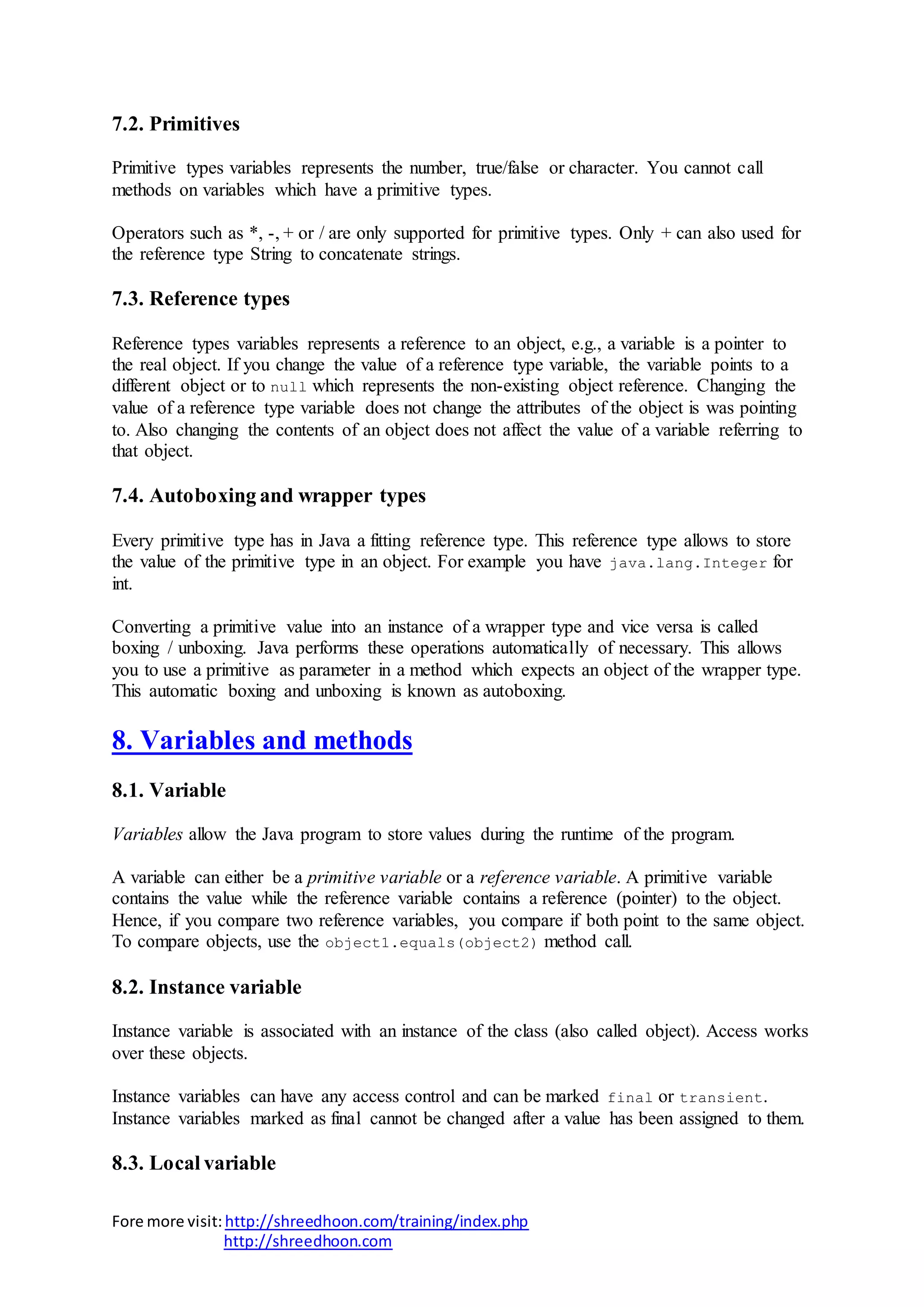Fore more visit:http://shreedhoon.com/training/index.php
http://shreedhoon.com
7.2. Primitives
Primitive types variables represents the number, true/false or character. You cannot call
methods on variables which have a primitive types.
Operators such as *, -, + or / are only supported for primitive types. Only + can also used for
the reference type String to concatenate strings.
7.3. Reference types
Reference types variables represents a reference to an object, e.g., a variable is a pointer to
the real object. If you change the value of a reference type variable, the variable points to a
different object or to null which represents the non-existing object reference. Changing the
value of a reference type variable does not change the attributes of the object is was pointing
to. Also changing the contents of an object does not affect the value of a variable referring to
that object.
7.4. Autoboxing and wrapper types
Every primitive type has in Java a fitting reference type. This reference type allows to store
the value of the primitive type in an object. For example you have java.lang.Integer for
int.
Converting a primitive value into an instance of a wrapper type and vice versa is called
boxing / unboxing. Java performs these operations automatically of necessary. This allows
you to use a primitive as parameter in a method which expects an object of the wrapper type.
This automatic boxing and unboxing is known as autoboxing.
8. Variables and methods
8.1. Variable
Variables allow the Java program to store values during the runtime of the program.
A variable can either be a primitive variable or a reference variable. A primitive variable
contains the value while the reference variable contains a reference (pointer) to the object.
Hence, if you compare two reference variables, you compare if both point to the same object.
To compare objects, use the object1.equals(object2) method call.
8.2. Instance variable
Instance variable is associated with an instance of the class (also called object). Access works
over these objects.
Instance variables can have any access control and can be marked final or transient.
Instance variables marked as final cannot be changed after a value has been assigned to them.
8.3. Local variable
 