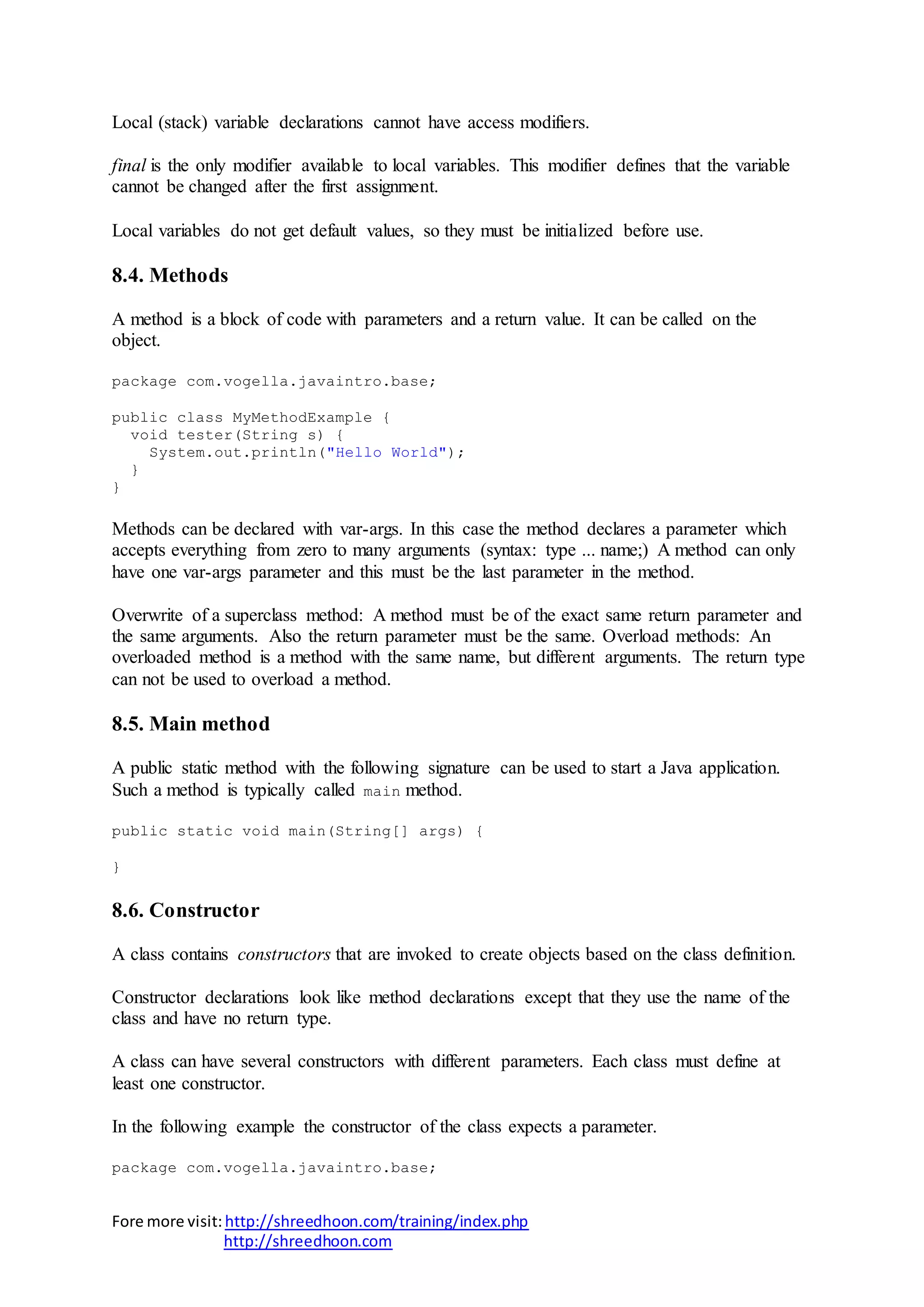 Fore more visit:http://shreedhoon.com/training/index.php
http://shreedhoon.com
Local (stack) variable declarations cannot have access modifiers.
final is the only modifier available to local variables. This modifier defines that the variable
cannot be changed after the first assignment.
Local variables do not get default values, so they must be initialized before use.
8.4. Methods
A method is a block of code with parameters and a return value. It can be called on the
object.
package com.vogella.javaintro.base;
public class MyMethodExample {
void tester(String s) {
System.out.println("Hello World");
}
}
Methods can be declared with var-args. In this case the method declares a parameter which
accepts everything from zero to many arguments (syntax: type ... name;) A method can only
have one var-args parameter and this must be the last parameter in the method.
Overwrite of a superclass method: A method must be of the exact same return parameter and
the same arguments. Also the return parameter must be the same. Overload methods: An
overloaded method is a method with the same name, but different arguments. The return type
can not be used to overload a method.
8.5. Main method
A public static method with the following signature can be used to start a Java application.
Such a method is typically called main method.
public static void main(String[] args) {
}
8.6. Constructor
A class contains constructors that are invoked to create objects based on the class definition.
Constructor declarations look like method declarations except that they use the name of the
class and have no return type.
A class can have several constructors with different parameters. Each class must define at
least one constructor.
In the following example the constructor of the class expects a parameter.
package com.vogella.javaintro.base;
 