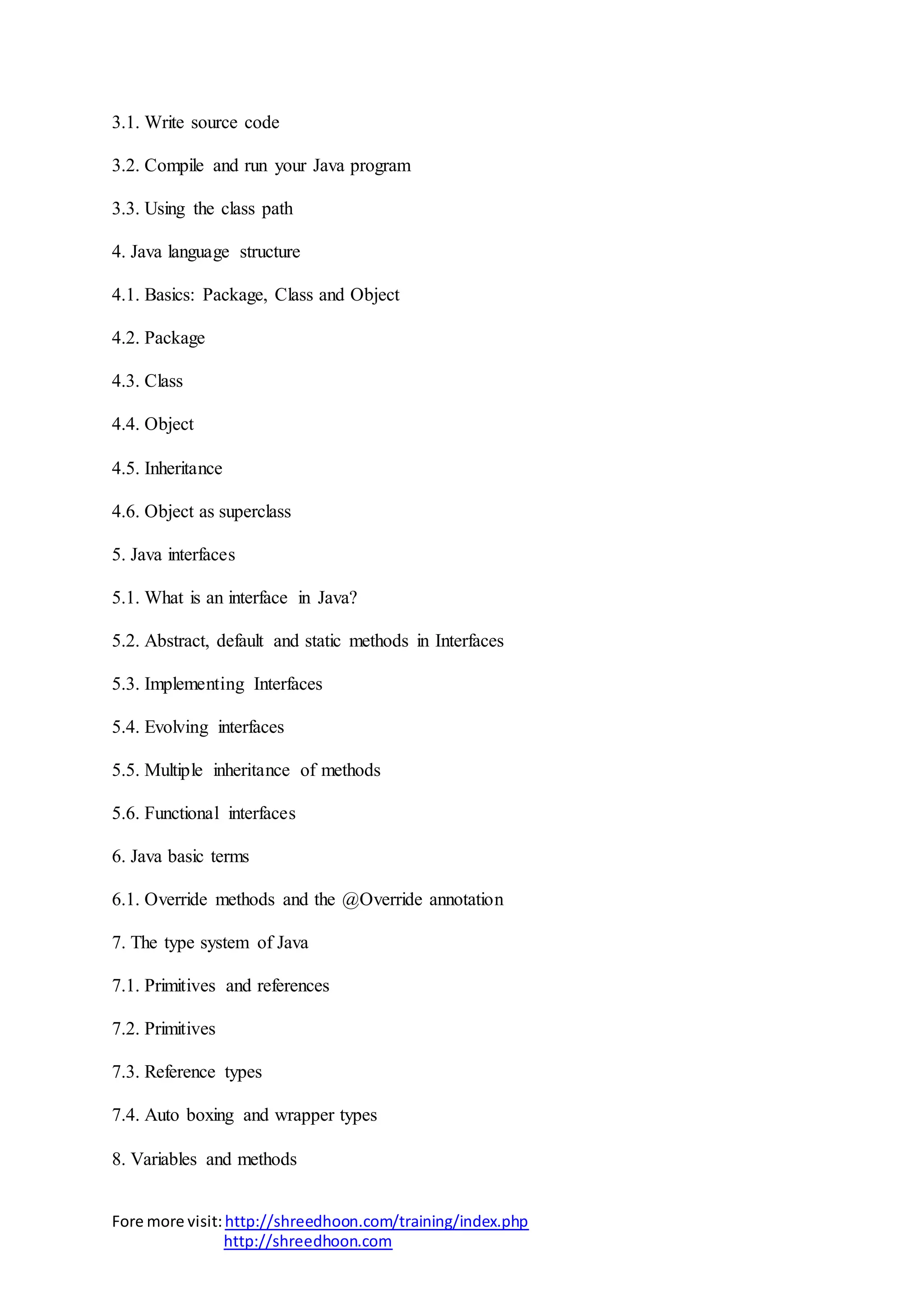 Fore more visit:http://shreedhoon.com/training/index.php
http://shreedhoon.com
3.1. Write source code
3.2. Compile and run your Java program
3.3. Using the class path
4. Java language structure
4.1. Basics: Package, Class and Object
4.2. Package
4.3. Class
4.4. Object
4.5. Inheritance
4.6. Object as superclass
5. Java interfaces
5.1. What is an interface in Java?
5.2. Abstract, default and static methods in Interfaces
5.3. Implementing Interfaces
5.4. Evolving interfaces
5.5. Multiple inheritance of methods
5.6. Functional interfaces
6. Java basic terms
6.1. Override methods and the @Override annotation
7. The type system of Java
7.1. Primitives and references
7.2. Primitives
7.3. Reference types
7.4. Auto boxing and wrapper types
8. Variables and methods
 