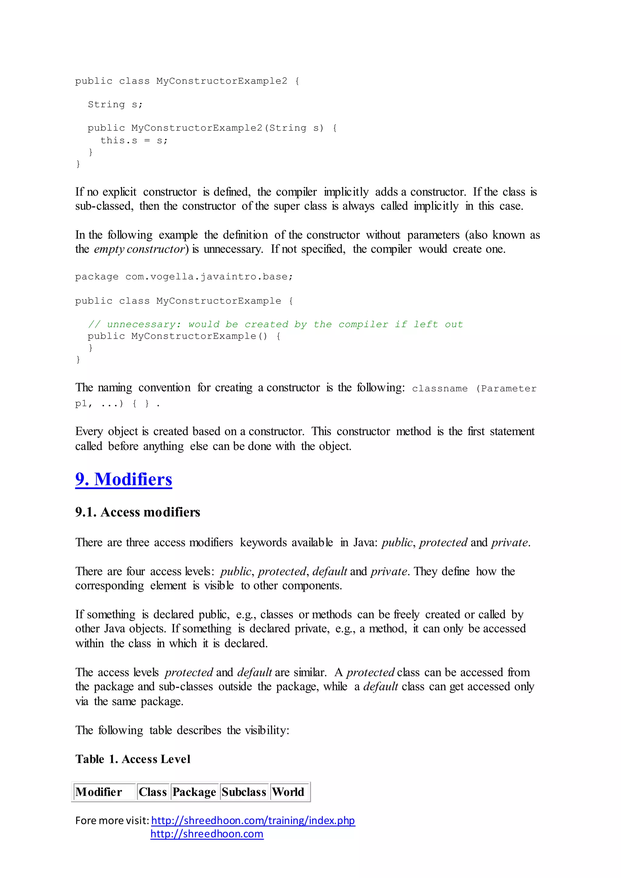 Fore more visit:http://shreedhoon.com/training/index.php
http://shreedhoon.com
public class MyConstructorExample2 {
String s;
public MyConstructorExample2(String s) {
this.s = s;
}
}
If no explicit constructor is defined, the compiler implicitly adds a constructor. If the class is
sub-classed, then the constructor of the super class is always called implicitly in this case.
In the following example the definition of the constructor without parameters (also known as
the empty constructor) is unnecessary. If not specified, the compiler would create one.
package com.vogella.javaintro.base;
public class MyConstructorExample {
// unnecessary: would be created by the compiler if left out
public MyConstructorExample() {
}
}
The naming convention for creating a constructor is the following: classname (Parameter
p1, ...) { } .
Every object is created based on a constructor. This constructor method is the first statement
called before anything else can be done with the object.
9. Modifiers
9.1. Access modifiers
There are three access modifiers keywords available in Java: public, protected and private.
There are four access levels: public, protected, default and private. They define how the
corresponding element is visible to other components.
If something is declared public, e.g., classes or methods can be freely created or called by
other Java objects. If something is declared private, e.g., a method, it can only be accessed
within the class in which it is declared.
The access levels protected and default are similar. A protected class can be accessed from
the package and sub-classes outside the package, while a default class can get accessed only
via the same package.
The following table describes the visibility:
Table 1. Access Level
Modifier Class Package Subclass World
 