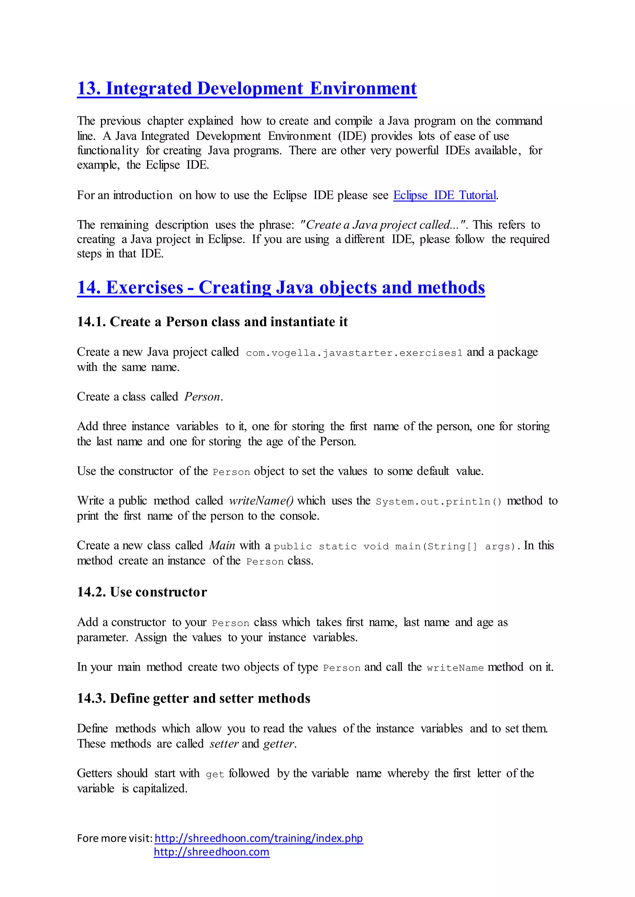 Fore more visit:http://shreedhoon.com/training/index.php
http://shreedhoon.com
13. Integrated Development Environment
The previous chapter explained how to create and compile a Java program on the command
line. A Java Integrated Development Environment (IDE) provides lots of ease of use
functionality for creating Java programs. There are other very powerful IDEs available, for
example, the Eclipse IDE.
For an introduction on how to use the Eclipse IDE please see Eclipse IDE Tutorial.
The remaining description uses the phrase: "Create a Java project called...". This refers to
creating a Java project in Eclipse. If you are using a different IDE, please follow the required
steps in that IDE.
14. Exercises - Creating Java objects and methods
14.1. Create a Person class and instantiate it
Create a new Java project called com.vogella.javastarter.exercises1 and a package
with the same name.
Create a class called Person.
Add three instance variables to it, one for storing the first name of the person, one for storing
the last name and one for storing the age of the Person.
Use the constructor of the Person object to set the values to some default value.
Write a public method called writeName() which uses the System.out.println() method to
print the first name of the person to the console.
Create a new class called Main with a public static void main(String[] args). In this
method create an instance of the Person class.
14.2. Use constructor
Add a constructor to your Person class which takes first name, last name and age as
parameter. Assign the values to your instance variables.
In your main method create two objects of type Person and call the writeName method on it.
14.3. Define getter and setter methods
Define methods which allow you to read the values of the instance variables and to set them.
These methods are called setter and getter.
Getters should start with get followed by the variable name whereby the first letter of the
variable is capitalized.
 