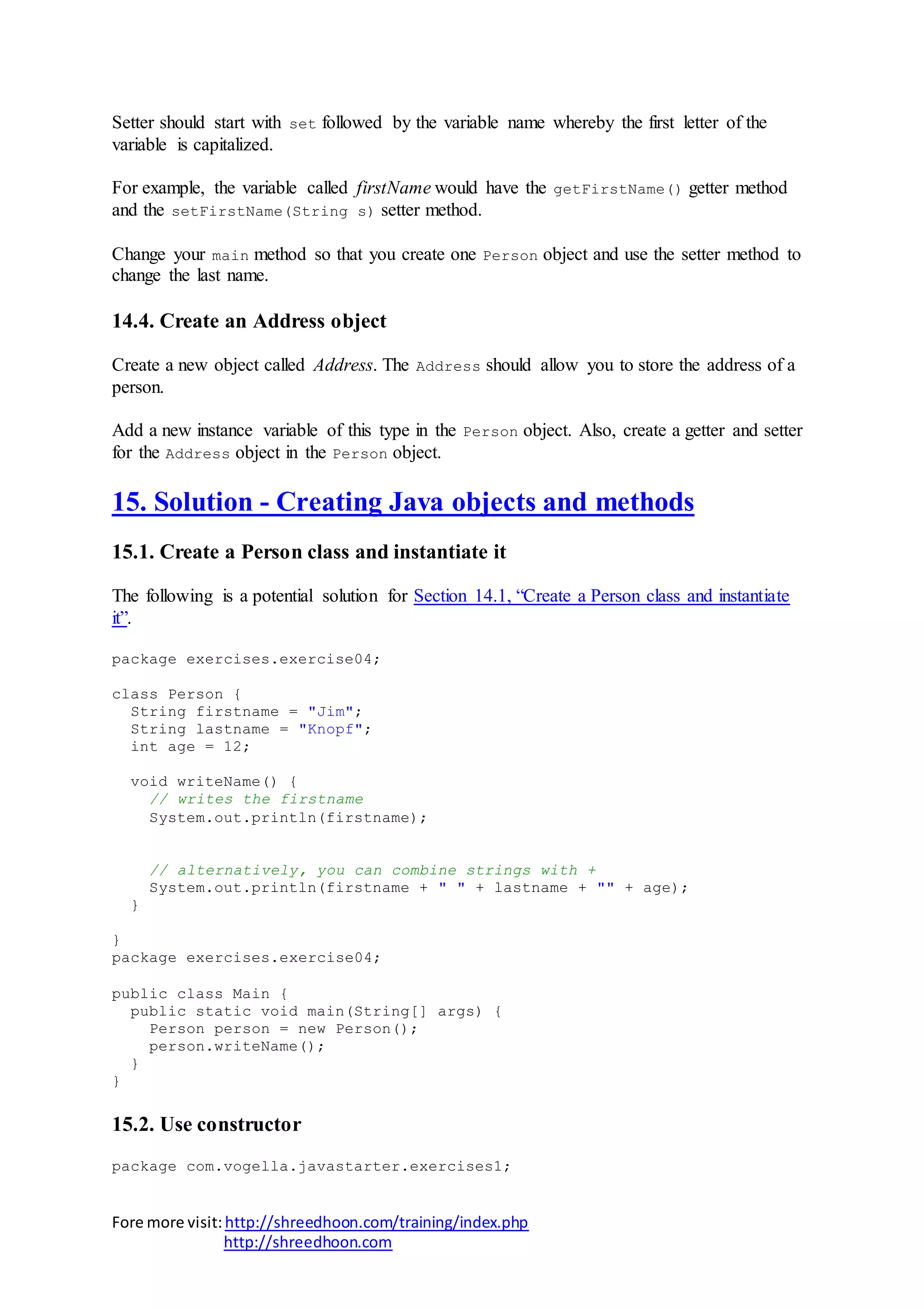 Fore more visit:http://shreedhoon.com/training/index.php
http://shreedhoon.com
Setter should start with set followed by the variable name whereby the first letter of the
variable is capitalized.
For example, the variable called firstName would have the getFirstName() getter method
and the setFirstName(String s) setter method.
Change your main method so that you create one Person object and use the setter method to
change the last name.
14.4. Create an Address object
Create a new object called Address. The Address should allow you to store the address of a
person.
Add a new instance variable of this type in the Person object. Also, create a getter and setter
for the Address object in the Person object.
15. Solution - Creating Java objects and methods
15.1. Create a Person class and instantiate it
The following is a potential solution for Section 14.1, “Create a Person class and instantiate
it”.
package exercises.exercise04;
class Person {
String firstname = "Jim";
String lastname = "Knopf";
int age = 12;
void writeName() {
// writes the firstname
System.out.println(firstname);
// alternatively, you can combine strings with +
System.out.println(firstname + " " + lastname + "" + age);
}
}
package exercises.exercise04;
public class Main {
public static void main(String[] args) {
Person person = new Person();
person.writeName();
}
}
15.2. Use constructor
package com.vogella.javastarter.exercises1;
 
