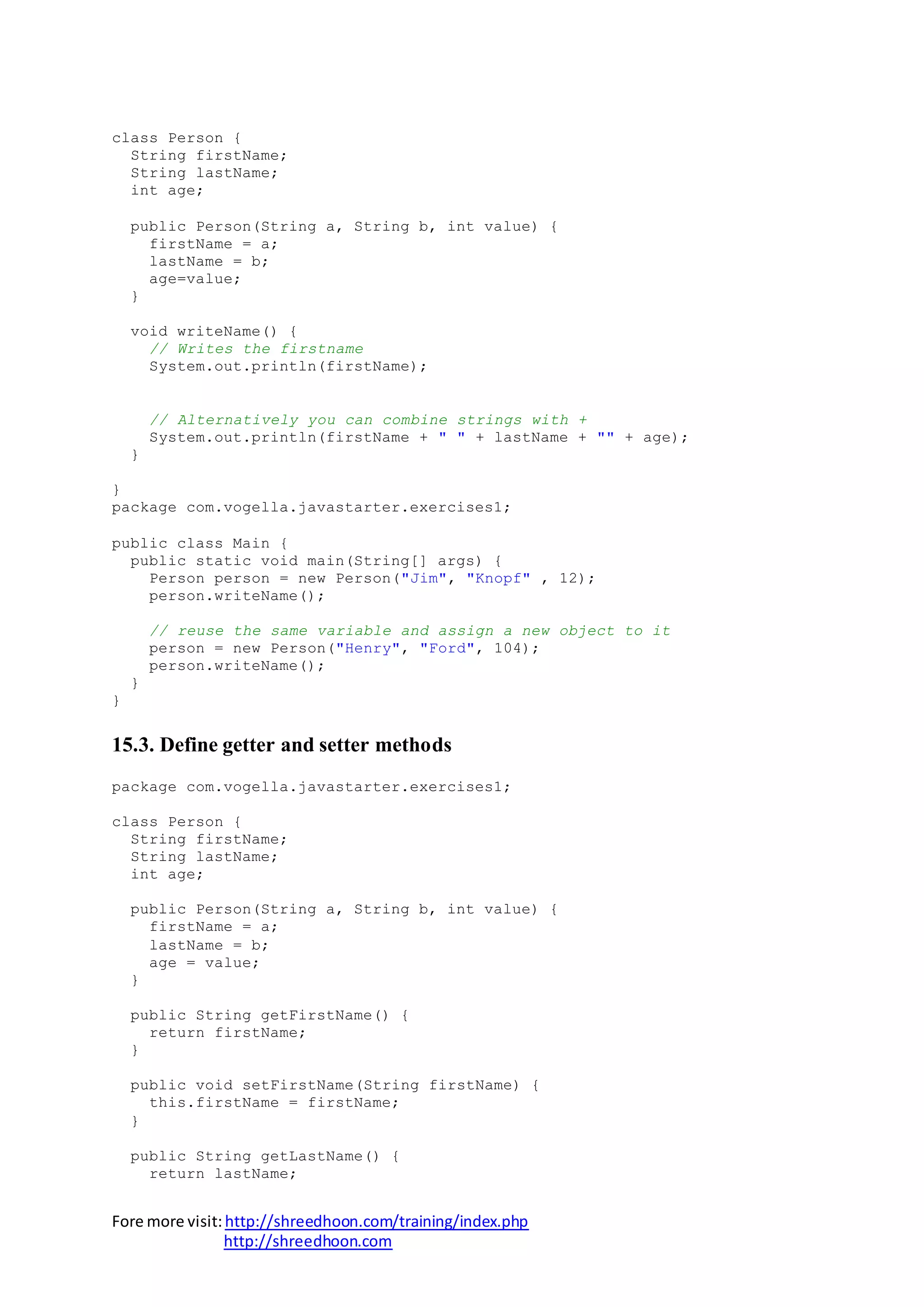 Fore more visit:http://shreedhoon.com/training/index.php
http://shreedhoon.com
class Person {
String firstName;
String lastName;
int age;
public Person(String a, String b, int value) {
firstName = a;
lastName = b;
age=value;
}
void writeName() {
// Writes the firstname
System.out.println(firstName);
// Alternatively you can combine strings with +
System.out.println(firstName + " " + lastName + "" + age);
}
}
package com.vogella.javastarter.exercises1;
public class Main {
public static void main(String[] args) {
Person person = new Person("Jim", "Knopf" , 12);
person.writeName();
// reuse the same variable and assign a new object to it
person = new Person("Henry", "Ford", 104);
person.writeName();
}
}
15.3. Define getter and setter methods
package com.vogella.javastarter.exercises1;
class Person {
String firstName;
String lastName;
int age;
public Person(String a, String b, int value) {
firstName = a;
lastName = b;
age = value;
}
public String getFirstName() {
return firstName;
}
public void setFirstName(String firstName) {
this.firstName = firstName;
}
public String getLastName() {
return lastName;
 