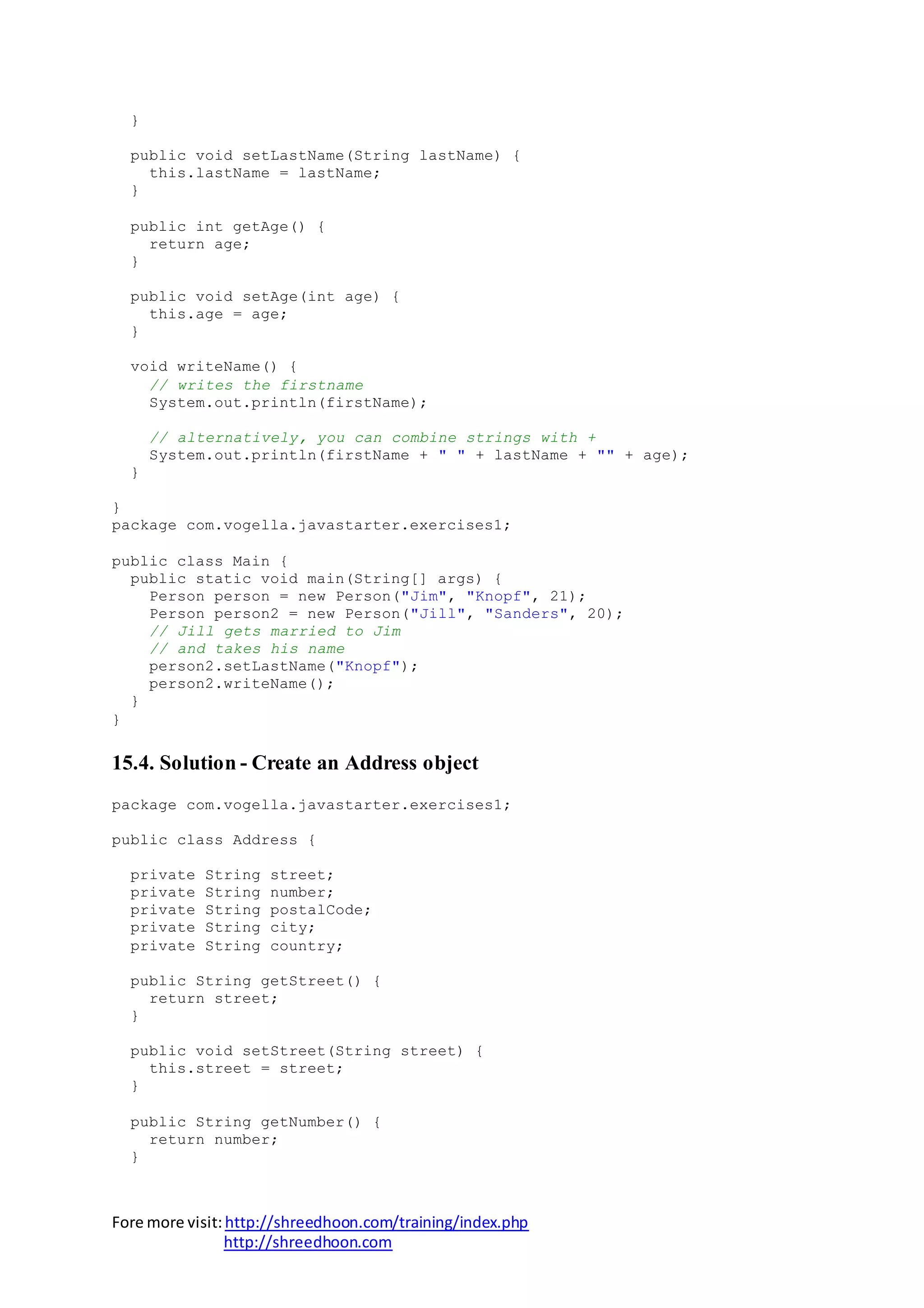 Fore more visit:http://shreedhoon.com/training/index.php
http://shreedhoon.com
}
public void setLastName(String lastName) {
this.lastName = lastName;
}
public int getAge() {
return age;
}
public void setAge(int age) {
this.age = age;
}
void writeName() {
// writes the firstname
System.out.println(firstName);
// alternatively, you can combine strings with +
System.out.println(firstName + " " + lastName + "" + age);
}
}
package com.vogella.javastarter.exercises1;
public class Main {
public static void main(String[] args) {
Person person = new Person("Jim", "Knopf", 21);
Person person2 = new Person("Jill", "Sanders", 20);
// Jill gets married to Jim
// and takes his name
person2.setLastName("Knopf");
person2.writeName();
}
}
15.4. Solution - Create an Address object
package com.vogella.javastarter.exercises1;
public class Address {
private String street;
private String number;
private String postalCode;
private String city;
private String country;
public String getStreet() {
return street;
}
public void setStreet(String street) {
this.street = street;
}
public String getNumber() {
return number;
}
 