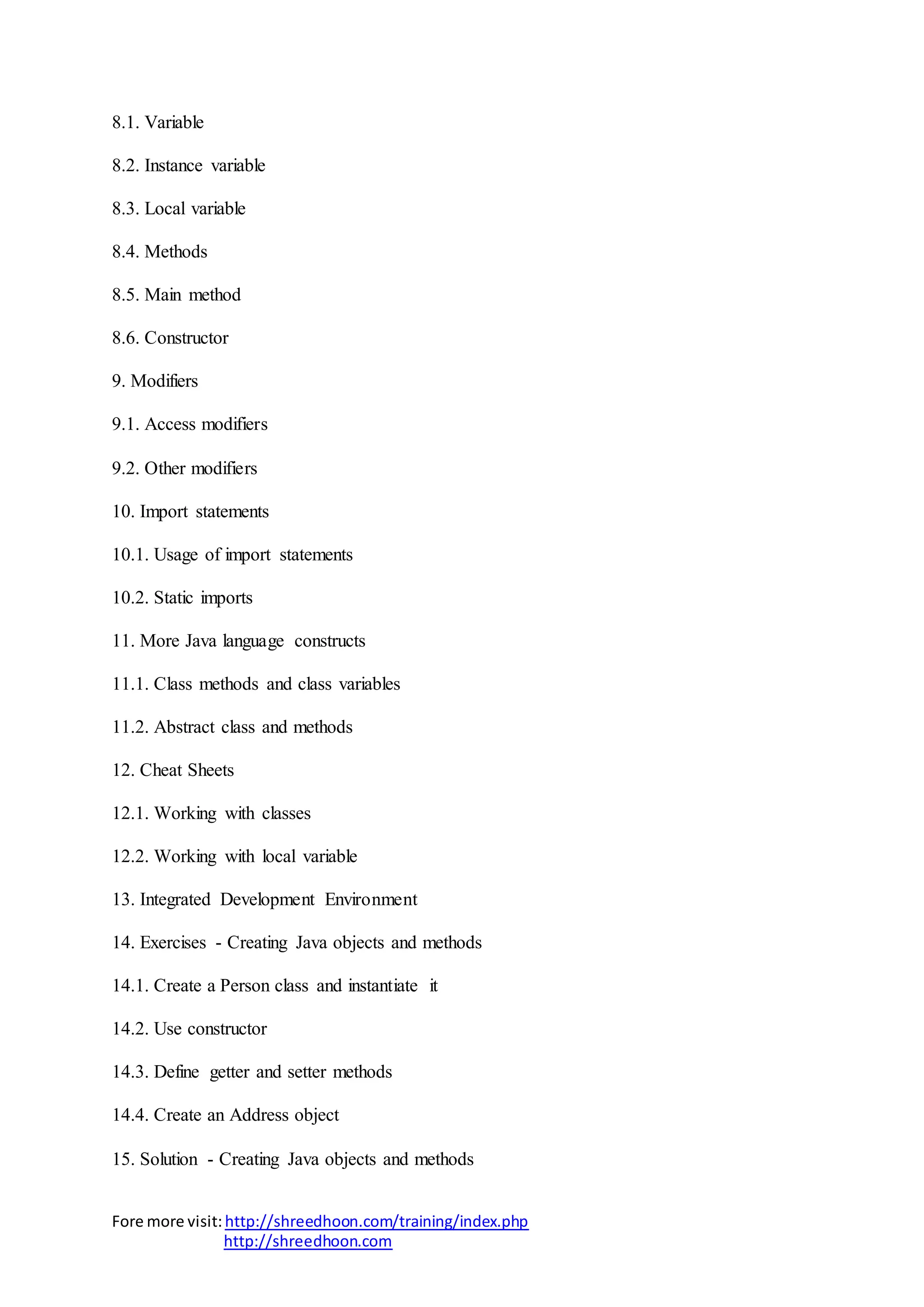 Fore more visit:http://shreedhoon.com/training/index.php
http://shreedhoon.com
8.1. Variable
8.2. Instance variable
8.3. Local variable
8.4. Methods
8.5. Main method
8.6. Constructor
9. Modifiers
9.1. Access modifiers
9.2. Other modifiers
10. Import statements
10.1. Usage of import statements
10.2. Static imports
11. More Java language constructs
11.1. Class methods and class variables
11.2. Abstract class and methods
12. Cheat Sheets
12.1. Working with classes
12.2. Working with local variable
13. Integrated Development Environment
14. Exercises - Creating Java objects and methods
14.1. Create a Person class and instantiate it
14.2. Use constructor
14.3. Define getter and setter methods
14.4. Create an Address object
15. Solution - Creating Java objects and methods
 
