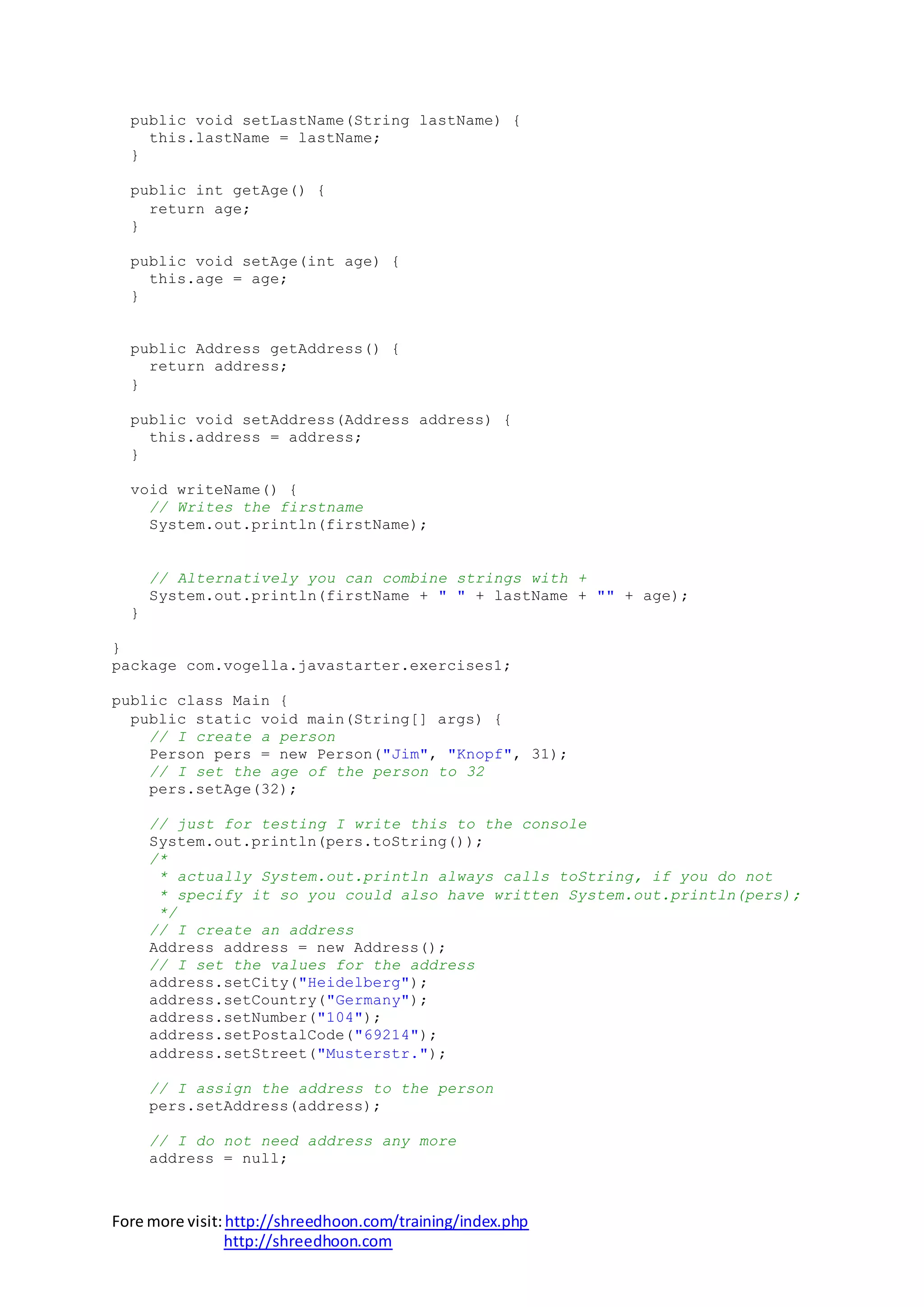Fore more visit:http://shreedhoon.com/training/index.php
http://shreedhoon.com
public void setLastName(String lastName) {
this.lastName = lastName;
}
public int getAge() {
return age;
}
public void setAge(int age) {
this.age = age;
}
public Address getAddress() {
return address;
}
public void setAddress(Address address) {
this.address = address;
}
void writeName() {
// Writes the firstname
System.out.println(firstName);
// Alternatively you can combine strings with +
System.out.println(firstName + " " + lastName + "" + age);
}
}
package com.vogella.javastarter.exercises1;
public class Main {
public static void main(String[] args) {
// I create a person
Person pers = new Person("Jim", "Knopf", 31);
// I set the age of the person to 32
pers.setAge(32);
// just for testing I write this to the console
System.out.println(pers.toString());
/*
* actually System.out.println always calls toString, if you do not
* specify it so you could also have written System.out.println(pers);
*/
// I create an address
Address address = new Address();
// I set the values for the address
address.setCity("Heidelberg");
address.setCountry("Germany");
address.setNumber("104");
address.setPostalCode("69214");
address.setStreet("Musterstr.");
// I assign the address to the person
pers.setAddress(address);
// I do not need address any more
address = null;
 