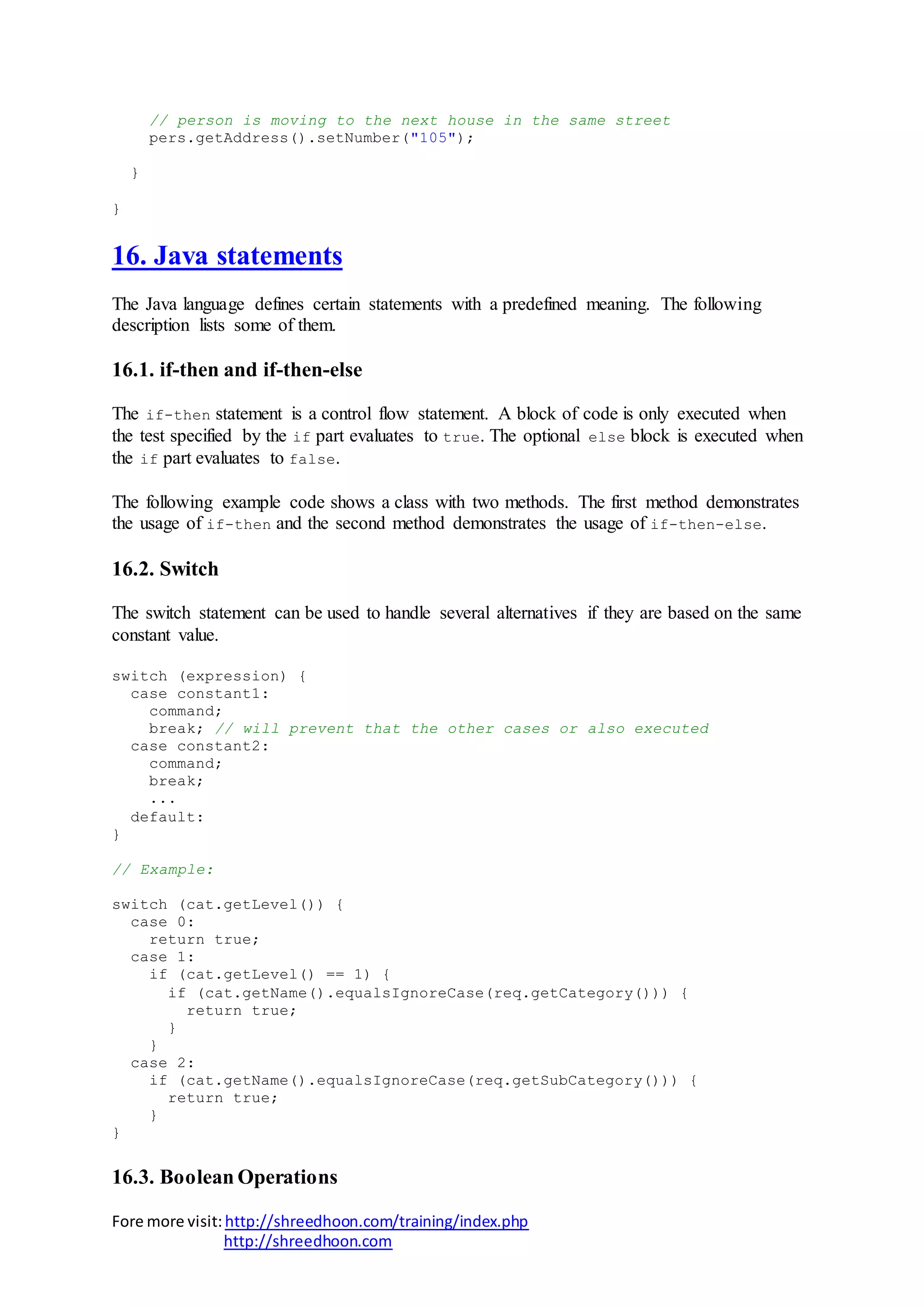 Fore more visit:http://shreedhoon.com/training/index.php
http://shreedhoon.com
// person is moving to the next house in the same street
pers.getAddress().setNumber("105");
}
}
16. Java statements
The Java language defines certain statements with a predefined meaning. The following
description lists some of them.
16.1. if-then and if-then-else
The if-then statement is a control flow statement. A block of code is only executed when
the test specified by the if part evaluates to true. The optional else block is executed when
the if part evaluates to false.
The following example code shows a class with two methods. The first method demonstrates
the usage of if-then and the second method demonstrates the usage of if-then-else.
16.2. Switch
The switch statement can be used to handle several alternatives if they are based on the same
constant value.
switch (expression) {
case constant1:
command;
break; // will prevent that the other cases or also executed
case constant2:
command;
break;
...
default:
}
// Example:
switch (cat.getLevel()) {
case 0:
return true;
case 1:
if (cat.getLevel() == 1) {
if (cat.getName().equalsIgnoreCase(req.getCategory())) {
return true;
}
}
case 2:
if (cat.getName().equalsIgnoreCase(req.getSubCategory())) {
return true;
}
}
16.3. Boolean Operations
 