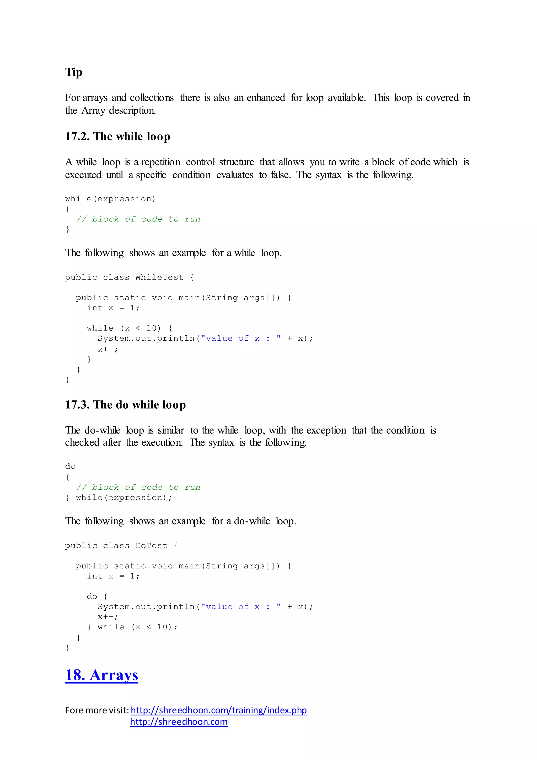 Fore more visit:http://shreedhoon.com/training/index.php
http://shreedhoon.com
Tip
For arrays and collections there is also an enhanced for loop available. This loop is covered in
the Array description.
17.2. The while loop
A while loop is a repetition control structure that allows you to write a block of code which is
executed until a specific condition evaluates to false. The syntax is the following.
while(expression)
{
// block of code to run
}
The following shows an example for a while loop.
public class WhileTest {
public static void main(String args[]) {
int x = 1;
while (x < 10) {
System.out.println("value of x : " + x);
x++;
}
}
}
17.3. The do while loop
The do-while loop is similar to the while loop, with the exception that the condition is
checked after the execution. The syntax is the following.
do
{
// block of code to run
} while(expression);
The following shows an example for a do-while loop.
public class DoTest {
public static void main(String args[]) {
int x = 1;
do {
System.out.println("value of x : " + x);
x++;
} while (x < 10);
}
}
18. Arrays
 