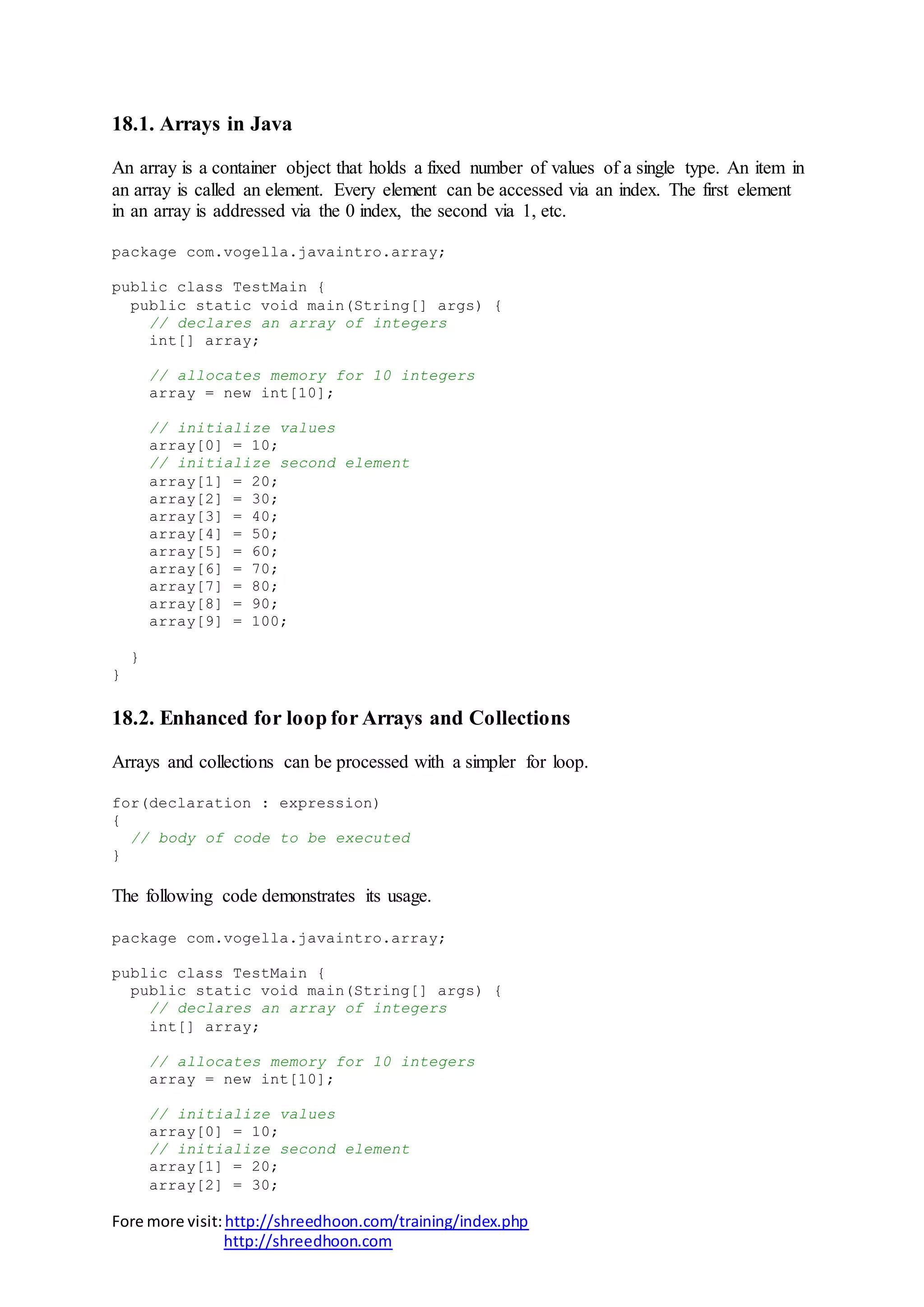 Fore more visit:http://shreedhoon.com/training/index.php
http://shreedhoon.com
18.1. Arrays in Java
An array is a container object that holds a fixed number of values of a single type. An item in
an array is called an element. Every element can be accessed via an index. The first element
in an array is addressed via the 0 index, the second via 1, etc.
package com.vogella.javaintro.array;
public class TestMain {
public static void main(String[] args) {
// declares an array of integers
int[] array;
// allocates memory for 10 integers
array = new int[10];
// initialize values
array[0] = 10;
// initialize second element
array[1] = 20;
array[2] = 30;
array[3] = 40;
array[4] = 50;
array[5] = 60;
array[6] = 70;
array[7] = 80;
array[8] = 90;
array[9] = 100;
}
}
18.2. Enhanced for loop for Arrays and Collections
Arrays and collections can be processed with a simpler for loop.
for(declaration : expression)
{
// body of code to be executed
}
The following code demonstrates its usage.
package com.vogella.javaintro.array;
public class TestMain {
public static void main(String[] args) {
// declares an array of integers
int[] array;
// allocates memory for 10 integers
array = new int[10];
// initialize values
array[0] = 10;
// initialize second element
array[1] = 20;
array[2] = 30;
 