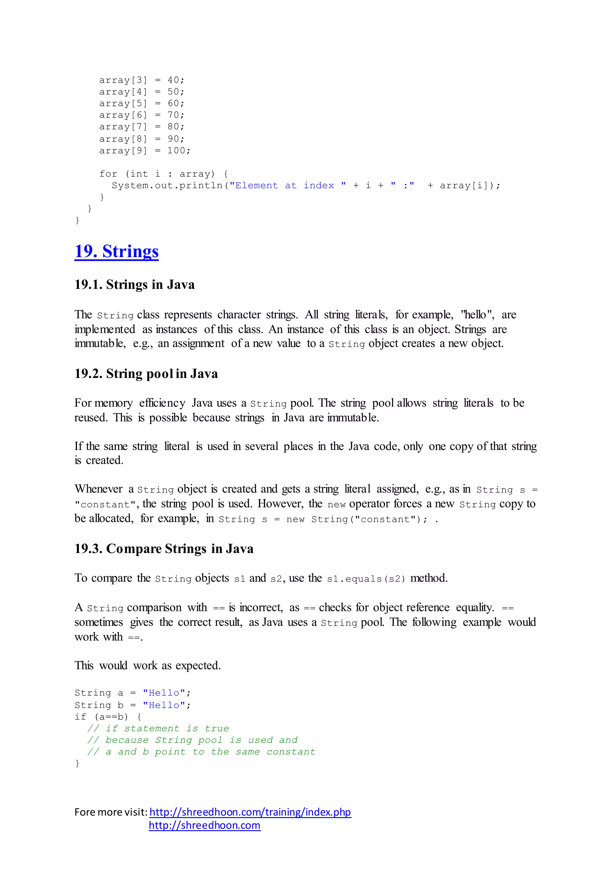 Fore more visit:http://shreedhoon.com/training/index.php
http://shreedhoon.com
array[3] = 40;
array[4] = 50;
array[5] = 60;
array[6] = 70;
array[7] = 80;
array[8] = 90;
array[9] = 100;
for (int i : array) {
System.out.println("Element at index " + i + " :" + array[i]);
}
}
}
19. Strings
19.1. Strings in Java
The String class represents character strings. All string literals, for example, "hello", are
implemented as instances of this class. An instance of this class is an object. Strings are
immutable, e.g., an assignment of a new value to a String object creates a new object.
19.2. String pool in Java
For memory efficiency Java uses a String pool. The string pool allows string literals to be
reused. This is possible because strings in Java are immutable.
If the same string literal is used in several places in the Java code, only one copy of that string
is created.
Whenever a String object is created and gets a string literal assigned, e.g., as in String s =
"constant", the string pool is used. However, the new operator forces a new String copy to
be allocated, for example, in String s = new String("constant"); .
19.3. Compare Strings in Java
To compare the String objects s1 and s2, use the s1.equals(s2) method.
A String comparison with == is incorrect, as == checks for object reference equality. ==
sometimes gives the correct result, as Java uses a String pool. The following example would
work with ==.
This would work as expected.
String a = "Hello";
String b = "Hello";
if (a==b) {
// if statement is true
// because String pool is used and
// a and b point to the same constant
}
 