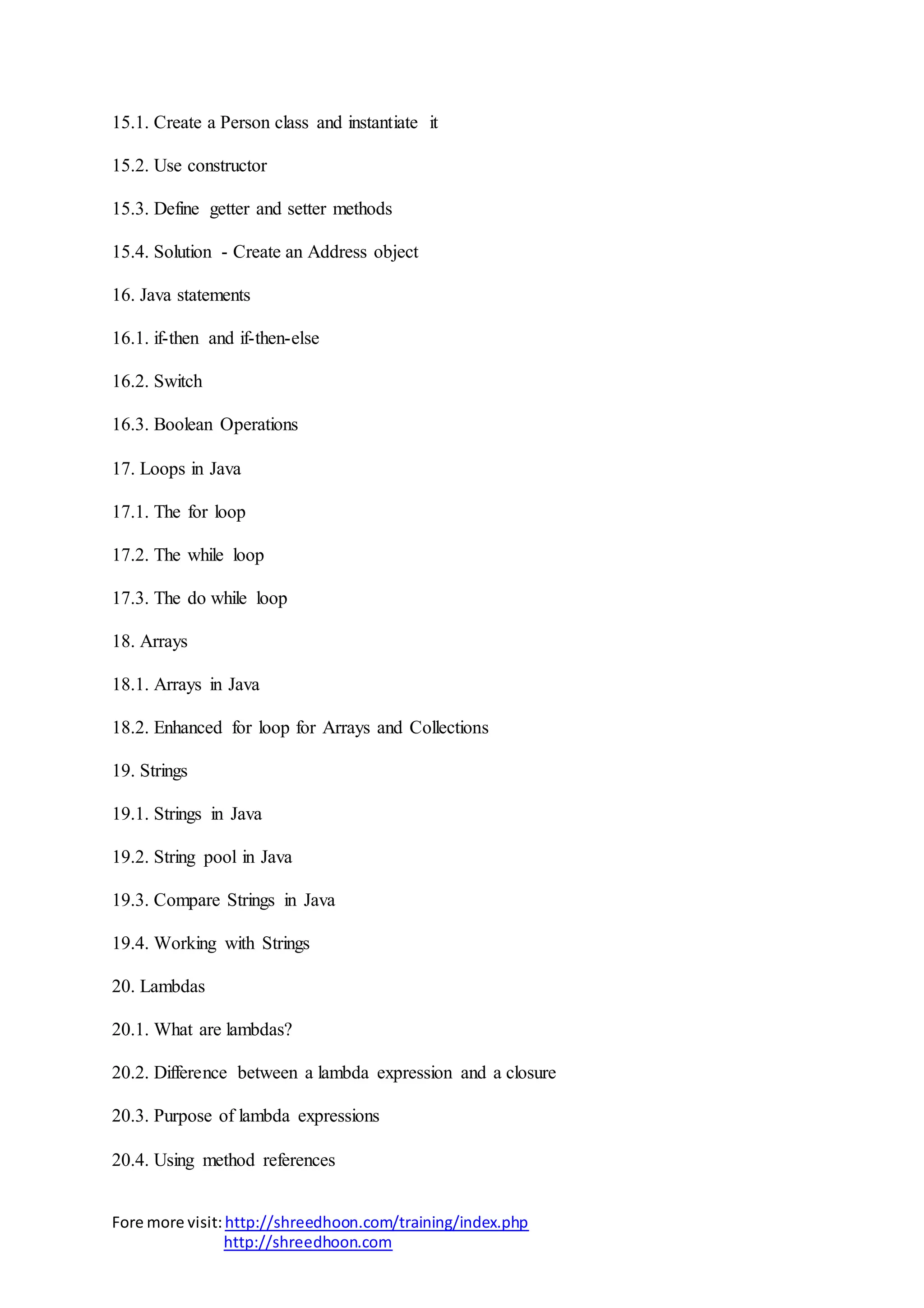 Fore more visit:http://shreedhoon.com/training/index.php
http://shreedhoon.com
15.1. Create a Person class and instantiate it
15.2. Use constructor
15.3. Define getter and setter methods
15.4. Solution - Create an Address object
16. Java statements
16.1. if-then and if-then-else
16.2. Switch
16.3. Boolean Operations
17. Loops in Java
17.1. The for loop
17.2. The while loop
17.3. The do while loop
18. Arrays
18.1. Arrays in Java
18.2. Enhanced for loop for Arrays and Collections
19. Strings
19.1. Strings in Java
19.2. String pool in Java
19.3. Compare Strings in Java
19.4. Working with Strings
20. Lambdas
20.1. What are lambdas?
20.2. Difference between a lambda expression and a closure
20.3. Purpose of lambda expressions
20.4. Using method references
 