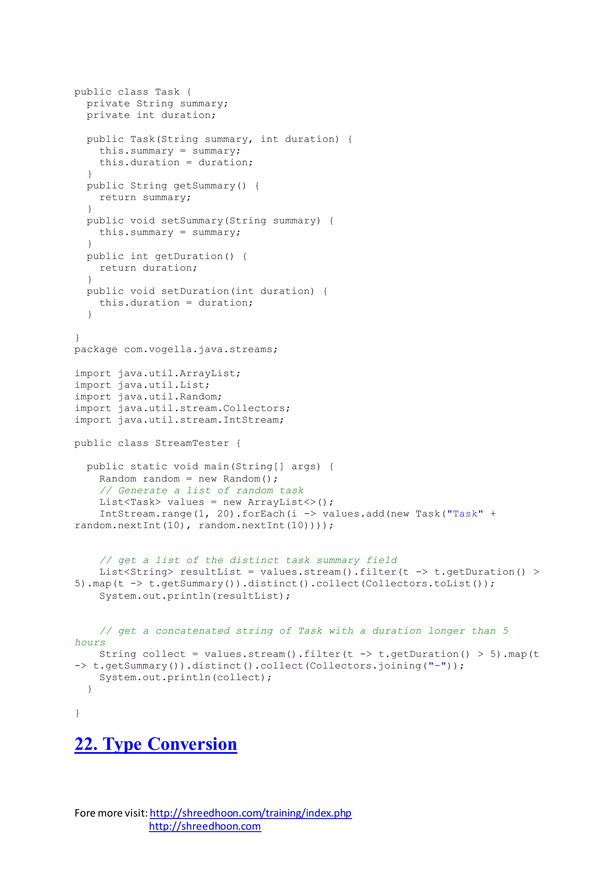 Fore more visit:http://shreedhoon.com/training/index.php
http://shreedhoon.com
public class Task {
private String summary;
private int duration;
public Task(String summary, int duration) {
this.summary = summary;
this.duration = duration;
}
public String getSummary() {
return summary;
}
public void setSummary(String summary) {
this.summary = summary;
}
public int getDuration() {
return duration;
}
public void setDuration(int duration) {
this.duration = duration;
}
}
package com.vogella.java.streams;
import java.util.ArrayList;
import java.util.List;
import java.util.Random;
import java.util.stream.Collectors;
import java.util.stream.IntStream;
public class StreamTester {
public static void main(String[] args) {
Random random = new Random();
// Generate a list of random task
List<Task> values = new ArrayList<>();
IntStream.range(1, 20).forEach(i -> values.add(new Task("Task" +
random.nextInt(10), random.nextInt(10))));
// get a list of the distinct task summary field
List<String> resultList = values.stream().filter(t -> t.getDuration() >
5).map(t -> t.getSummary()).distinct().collect(Collectors.toList());
System.out.println(resultList);
// get a concatenated string of Task with a duration longer than 5
hours
String collect = values.stream().filter(t -> t.getDuration() > 5).map(t
-> t.getSummary()).distinct().collect(Collectors.joining("-"));
System.out.println(collect);
}
}
22. Type Conversion
 