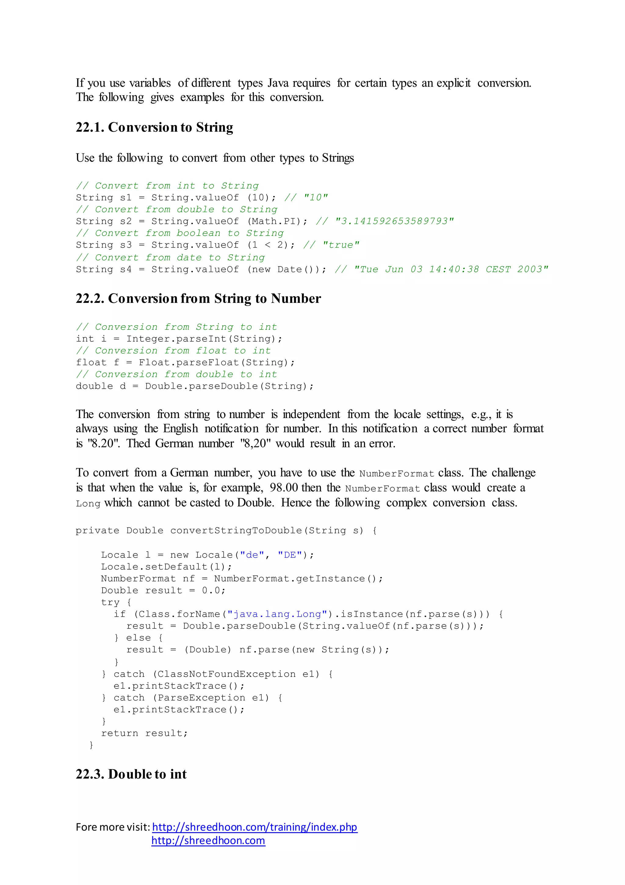 Fore more visit:http://shreedhoon.com/training/index.php
http://shreedhoon.com
If you use variables of different types Java requires for certain types an explicit conversion.
The following gives examples for this conversion.
22.1. Conversion to String
Use the following to convert from other types to Strings
// Convert from int to String
String s1 = String.valueOf (10); // "10"
// Convert from double to String
String s2 = String.valueOf (Math.PI); // "3.141592653589793"
// Convert from boolean to String
String s3 = String.valueOf (1 < 2); // "true"
// Convert from date to String
String s4 = String.valueOf (new Date()); // "Tue Jun 03 14:40:38 CEST 2003"
22.2. Conversion from String to Number
// Conversion from String to int
int i = Integer.parseInt(String);
// Conversion from float to int
float f = Float.parseFloat(String);
// Conversion from double to int
double d = Double.parseDouble(String);
The conversion from string to number is independent from the locale settings, e.g., it is
always using the English notification for number. In this notification a correct number format
is "8.20". Thed German number "8,20" would result in an error.
To convert from a German number, you have to use the NumberFormat class. The challenge
is that when the value is, for example, 98.00 then the NumberFormat class would create a
Long which cannot be casted to Double. Hence the following complex conversion class.
private Double convertStringToDouble(String s) {
Locale l = new Locale("de", "DE");
Locale.setDefault(l);
NumberFormat nf = NumberFormat.getInstance();
Double result = 0.0;
try {
if (Class.forName("java.lang.Long").isInstance(nf.parse(s))) {
result = Double.parseDouble(String.valueOf(nf.parse(s)));
} else {
result = (Double) nf.parse(new String(s));
}
} catch (ClassNotFoundException e1) {
e1.printStackTrace();
} catch (ParseException e1) {
e1.printStackTrace();
}
return result;
}
22.3. Double to int
 