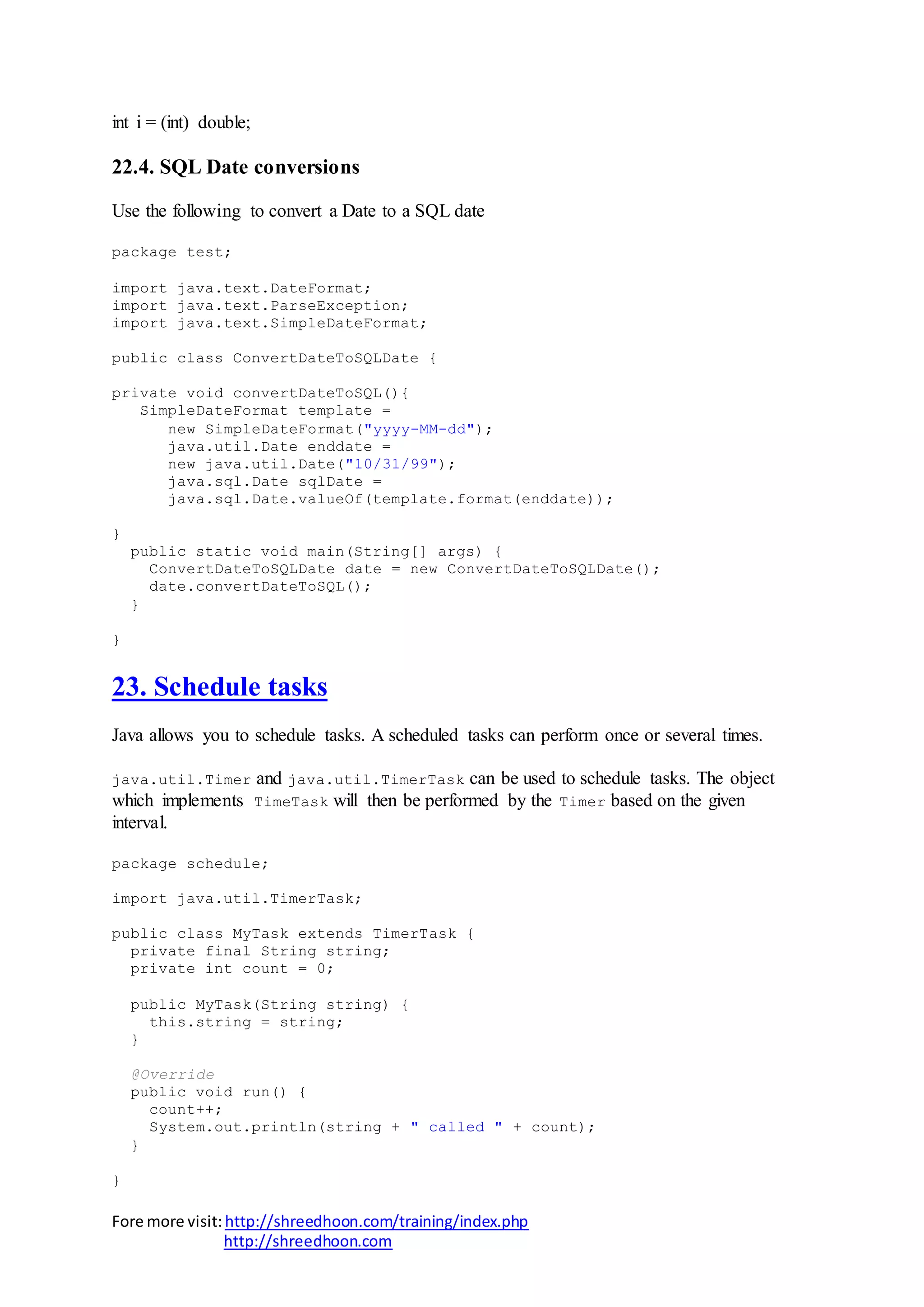 Fore more visit:http://shreedhoon.com/training/index.php
http://shreedhoon.com
int i = (int) double;
22.4. SQL Date conversions
Use the following to convert a Date to a SQL date
package test;
import java.text.DateFormat;
import java.text.ParseException;
import java.text.SimpleDateFormat;
public class ConvertDateToSQLDate {
private void convertDateToSQL(){
SimpleDateFormat template =
new SimpleDateFormat("yyyy-MM-dd");
java.util.Date enddate =
new java.util.Date("10/31/99");
java.sql.Date sqlDate =
java.sql.Date.valueOf(template.format(enddate));
}
public static void main(String[] args) {
ConvertDateToSQLDate date = new ConvertDateToSQLDate();
date.convertDateToSQL();
}
}
23. Schedule tasks
Java allows you to schedule tasks. A scheduled tasks can perform once or several times.
java.util.Timer and java.util.TimerTask can be used to schedule tasks. The object
which implements TimeTask will then be performed by the Timer based on the given
interval.
package schedule;
import java.util.TimerTask;
public class MyTask extends TimerTask {
private final String string;
private int count = 0;
public MyTask(String string) {
this.string = string;
}
@Override
public void run() {
count++;
System.out.println(string + " called " + count);
}
}
 