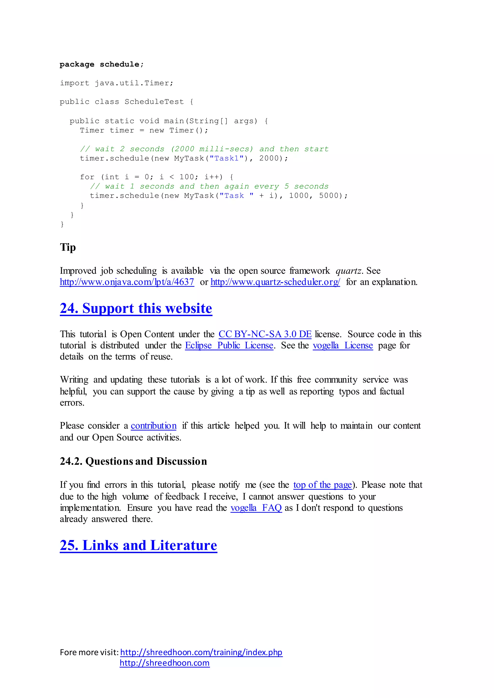 Fore more visit:http://shreedhoon.com/training/index.php
http://shreedhoon.com
package schedule;
import java.util.Timer;
public class ScheduleTest {
public static void main(String[] args) {
Timer timer = new Timer();
// wait 2 seconds (2000 milli-secs) and then start
timer.schedule(new MyTask("Task1"), 2000);
for (int i = 0; i < 100; i++) {
// wait 1 seconds and then again every 5 seconds
timer.schedule(new MyTask("Task " + i), 1000, 5000);
}
}
}
Tip
Improved job scheduling is available via the open source framework quartz. See
http://www.onjava.com/lpt/a/4637 or http://www.quartz-scheduler.org/ for an explanation.
24. Support this website
This tutorial is Open Content under the CC BY-NC-SA 3.0 DE license. Source code in this
tutorial is distributed under the Eclipse Public License. See the vogella License page for
details on the terms of reuse.
Writing and updating these tutorials is a lot of work. If this free community service was
helpful, you can support the cause by giving a tip as well as reporting typos and factual
errors.
Please consider a contribution if this article helped you. It will help to maintain our content
and our Open Source activities.
24.2. Questions and Discussion
If you find errors in this tutorial, please notify me (see the top of the page). Please note that
due to the high volume of feedback I receive, I cannot answer questions to your
implementation. Ensure you have read the vogella FAQ as I don't respond to questions
already answered there.
25. Links and Literature
 