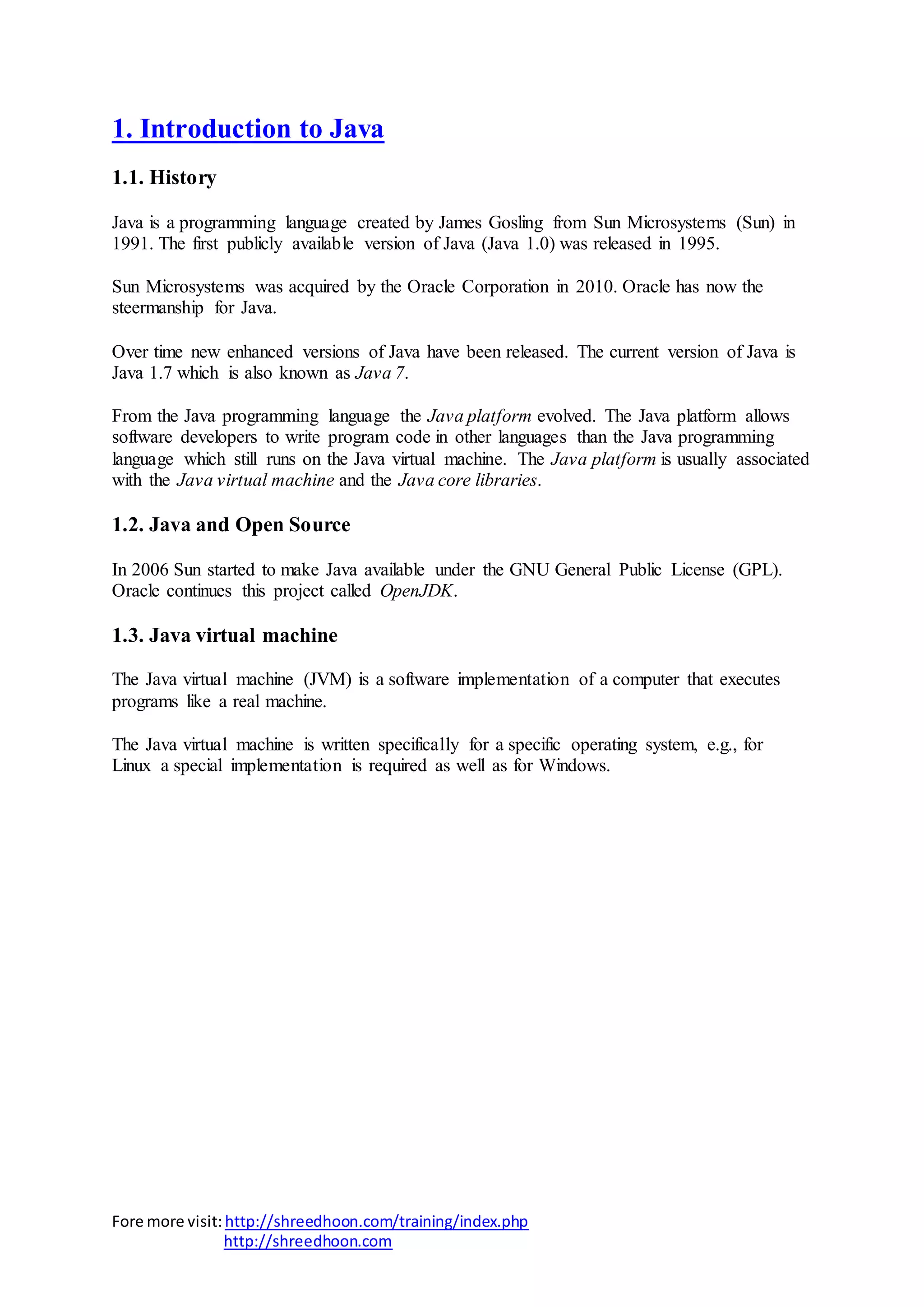 Fore more visit:http://shreedhoon.com/training/index.php
http://shreedhoon.com
1. Introduction to Java
1.1. History
Java is a programming language created by James Gosling from Sun Microsystems (Sun) in
1991. The first publicly available version of Java (Java 1.0) was released in 1995.
Sun Microsystems was acquired by the Oracle Corporation in 2010. Oracle has now the
steermanship for Java.
Over time new enhanced versions of Java have been released. The current version of Java is
Java 1.7 which is also known as Java 7.
From the Java programming language the Java platform evolved. The Java platform allows
software developers to write program code in other languages than the Java programming
language which still runs on the Java virtual machine. The Java platform is usually associated
with the Java virtual machine and the Java core libraries.
1.2. Java and Open Source
In 2006 Sun started to make Java available under the GNU General Public License (GPL).
Oracle continues this project called OpenJDK.
1.3. Java virtual machine
The Java virtual machine (JVM) is a software implementation of a computer that executes
programs like a real machine.
The Java virtual machine is written specifically for a specific operating system, e.g., for
Linux a special implementation is required as well as for Windows.
 