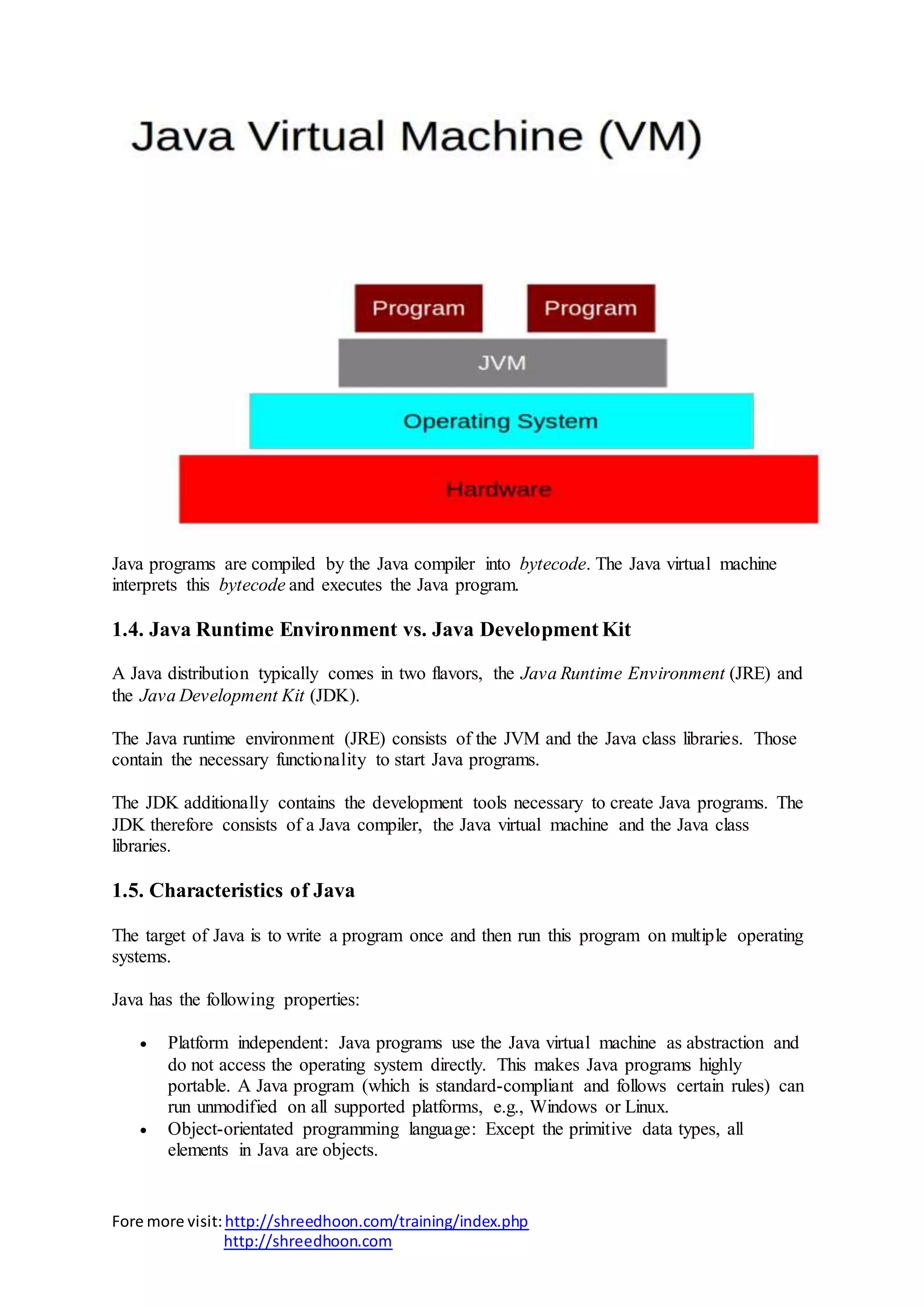 Fore more visit:http://shreedhoon.com/training/index.php
http://shreedhoon.com
Java programs are compiled by the Java compiler into bytecode. The Java virtual machine
interprets this bytecode and executes the Java program.
1.4. Java Runtime Environment vs. Java Development Kit
A Java distribution typically comes in two flavors, the Java Runtime Environment (JRE) and
the Java Development Kit (JDK).
The Java runtime environment (JRE) consists of the JVM and the Java class libraries. Those
contain the necessary functionality to start Java programs.
The JDK additionally contains the development tools necessary to create Java programs. The
JDK therefore consists of a Java compiler, the Java virtual machine and the Java class
libraries.
1.5. Characteristics of Java
The target of Java is to write a program once and then run this program on multiple operating
systems.
Java has the following properties:
 Platform independent: Java programs use the Java virtual machine as abstraction and
do not access the operating system directly. This makes Java programs highly
portable. A Java program (which is standard-compliant and follows certain rules) can
run unmodified on all supported platforms, e.g., Windows or Linux.
 Object-orientated programming language: Except the primitive data types, all
elements in Java are objects.
 